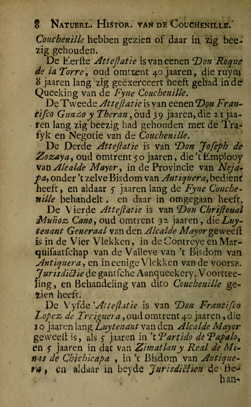 Conchenille hebben gezien of daar in zig bee- zig gehouden. De Eerde Attejlatie isvaneenen TDon Roque de la Tor re, oud omtrent 40 jaaren, die ruyru 8 jaaren lang zig geexerceert heeft gehad inde Queeking van de Fyne Conchenille. De T weede Attejlatie is yan eenen T)on Fr an¬ ti fco Giia&o y Theran jowd 39 jaaren, die 21 jaa¬ ren lang zig beezig had gehouden met de Tra?- fyk en Negotie van de Conchenille. De Derde Attejlatie is van TOon Jofeph de Zozaya, oud omtrent 50 jaaren, die’t'Emplooy Alcalde Mayor, in de Provincie van Nejar fa, onder ’t zelve Bisdom van Antiqueray bedient! heeft, en aldaar y jaaren lang de Fyne Couche- nille behandelt, en daar in omgegaan heeft. De Vierde Attejlatie is van T)on Chrijloual Muïioz, Cano, oud omtrent 32 jaaren, dieLuy- tenant Generaal van den Alcalde Mayor ge wee ft is in de Vier Vlekken, in deContreye enMar- quifaatfchap van de Valleye van \ Bisdom van Antiquera, en ineenige Vlekken van de voorsz. Jurisdictie de gantfche Aanqueekery, V oorttee- ling, en Behandeling van dito Conchenille ge- fcicrt heeft. De Vyfde 'At te flat ie is van F) on Francifco Lopez, de Trriguera, oud omtrent 40 jaaren , die ï o jaaren lang Luytenant van den Alcalde Mayor geweeit is, als y jaaren in \ Tartido deTapalo, en y jaaren in dat van Zimatlany Real de Mi¬ nas de Chïchïcapa , in ’t Bisdom van Antique- ra, en aldaar in beyde 'jurisdictiën de Be-