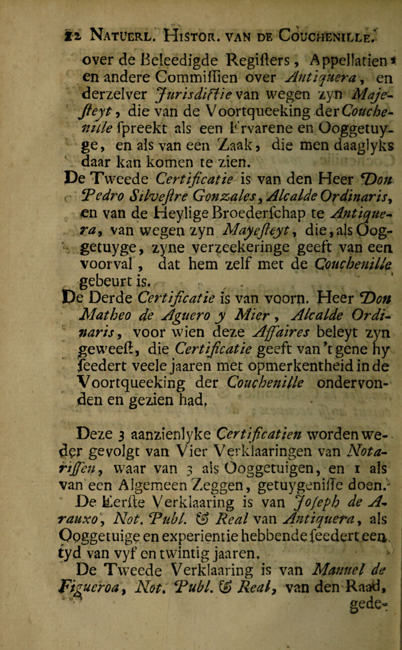 over de Beleedigde Regiflers, Appellatten * en andere Commiffien over Antiqnera, en derzelver Jurisdictie vzn wegen zyn Maje- fieyt, die van de Voortqueeking AerCouche- ntile fpreekt als een Frvarene en Ooggetuy- ge, en als van een Zaak, die men daaglyks daar kan komen te zien. De Tweede Certificatie is van den Heer Don ( CR edr o Silvefire Gonzales, Alcalde O rdinar is, en van de HeyligeBroederfchap te Antique- ra, van wegen zyn Mayefieyt, die,alsOog- ; getuyge, zyne verzeekeringe geeft van een voorval , dat hem zelf met de Couchenille gebeurt is. - ~ .. ,, E>e Derde Certificatie is van voorn. Heer Don Matheo de Aguero y Mier , Alcalde Ordi- naris, voor wien deze Ajfiaires beleyt zyn geweeil, die Certificatie geeft van’t gene hy feedert veele jaaren met opmerkentheidinde Voortqueeking der Couchenille ondervon¬ den en gezien had. Deze 3 aanzienlyke Certificatien worden we¬ der ge volgt van Vier Verkiaaringen van Nota- rijfieti, waar van 3 als Ooggetuigen, en 1 als van een Algemeen Zeggen, getuygeniffe doen.' De lierfte Verklaaring is van Jo/eph de A- rauxo, Not. cPuhl. & Re al van Antiquera, als Ooggetuige en experientie hebbende feedert een. tyd van vyf en twintig jaaren. De Tweede Verklaaring is van Mannel de Figucroa, Not. Publ. & Realy van den Raad,