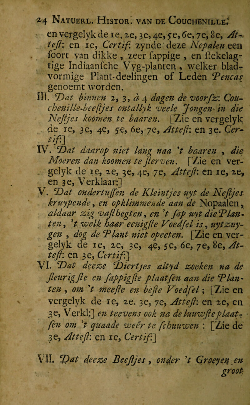 envergelykde ie, 2e, 3e,4e, ?e,6e, 7e, 8e, At* teft; en ie, Certif. zynde deze Nop alen een foort van dikke , zeer fappige , en llekelag- tige Indiaanfche Vyg-planten, welker blad¬ vormige Plant-deelingen of Leden Bencas genoemt worden. III. Dat binnen 2, 3, a 4 dagen de voorfz: Cou- chenille-beefljes ontallyk veele Jongen in die Nejijes hoornen te baaren. [Zie en vergelyk de ie, 3 e, 4e, 5e, 6e, 7e, At te ft: en 3 e. CVr- IV. Dat daarop niet lang naa V baaren , <ƒ/<? Moeren dan koomen te f erven. [Zie en ver¬ gelyk de ie, 2e, 3e, 4e, 7e, Atteji: en ie, 2e, en 3e, Verklaar:] V. Dat ondertujfen de Kleintjes uyt de Nejijes kruypende, opklimmende aan de Nopaalen, aldaar zig vajihegten, 0/2 V uyt dierplan¬ ten , ’t welk haar e enig je Voedjel is, uytzuy- gen , Blant niet opeeten. [Zie en ver¬ gelyk de ie, 2e, 3e, 4e, 5e, 6e, 7e, 8e, tefl: en 3 e, Certif:] VI. ZW deeze jbiertjes altyd zoeken na de fleurigjle en fappigfie plaatfen aan die Blan - ten , 0722 V mee ft e en befte Voedfel; [Zie en vergelyk de ie, 2e. 3e, 7e, Attejh en 2e, en 3 e, Verkl:] 0/2 te evens ook na de luuwfteplaat-* ■ fen om V quaade weer te fchuuwen : [Zie de 3e, Attefl: en ie, Certif:']