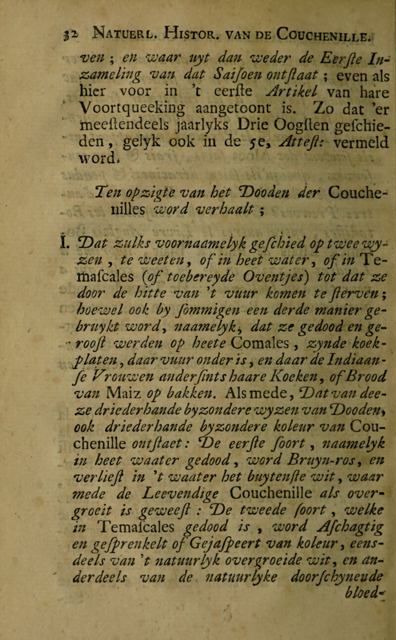 ven ; en waar uyt dan weder de Eerfe In¬ zameling van dat Saifoen ontjlaat; even als hier voor in ’t eerde Artikel van hare Voortqueeking aangetoont is. Zo dat 'er meedendeels jaarlyks Drie Oogden geichie- den, gelyk ook in de je, Attef: vermeld word* i • Ten opzigte van het TDooden der Couche- nilles word verhaalt ; I. T)at zulks voornacimelyk gefchied op twee wy- zen , te weet en, of in heet water, of in Te- rhafcales (of toebereyde Oventjes) tot dat ze door de hitte van ’t vuur komen te f erven; hoewel ook by fiommigen een derde manier ge- bruykt word, naamelyk, dat ze gedood en ge- •’ roof werden op heete Comales , zynde boek¬ plat en , daar vuur onder is , en daar de Indiaan - fe Vrouwen ander fint s haar e Koeken, of Brood van Maiz op bakken. Alsmede, T)at van dee- ze driederhande by zonder e wyzen van 'Dooden* ook driederhande by zonder e koleur vaji Cou¬ chenille ontfaet: IDe eerfe fioort, Jiaamelyk in heet waatcr gedood, word Bruyn-ros, en ver lief in ’t waater het buytenfte wit, waar mede de Leevendige Couchenille als over¬ groeit is geweefl : T)e tweede foort, welke in Temalcales gedood is , word Afchagtig en gefiprenkelt of 'Gejafipeert van koleur, eens¬ deels van ’t natuurlyk overgroeide wit, en an¬ derdeels van de natuurlyke doorfchynevde bloed*