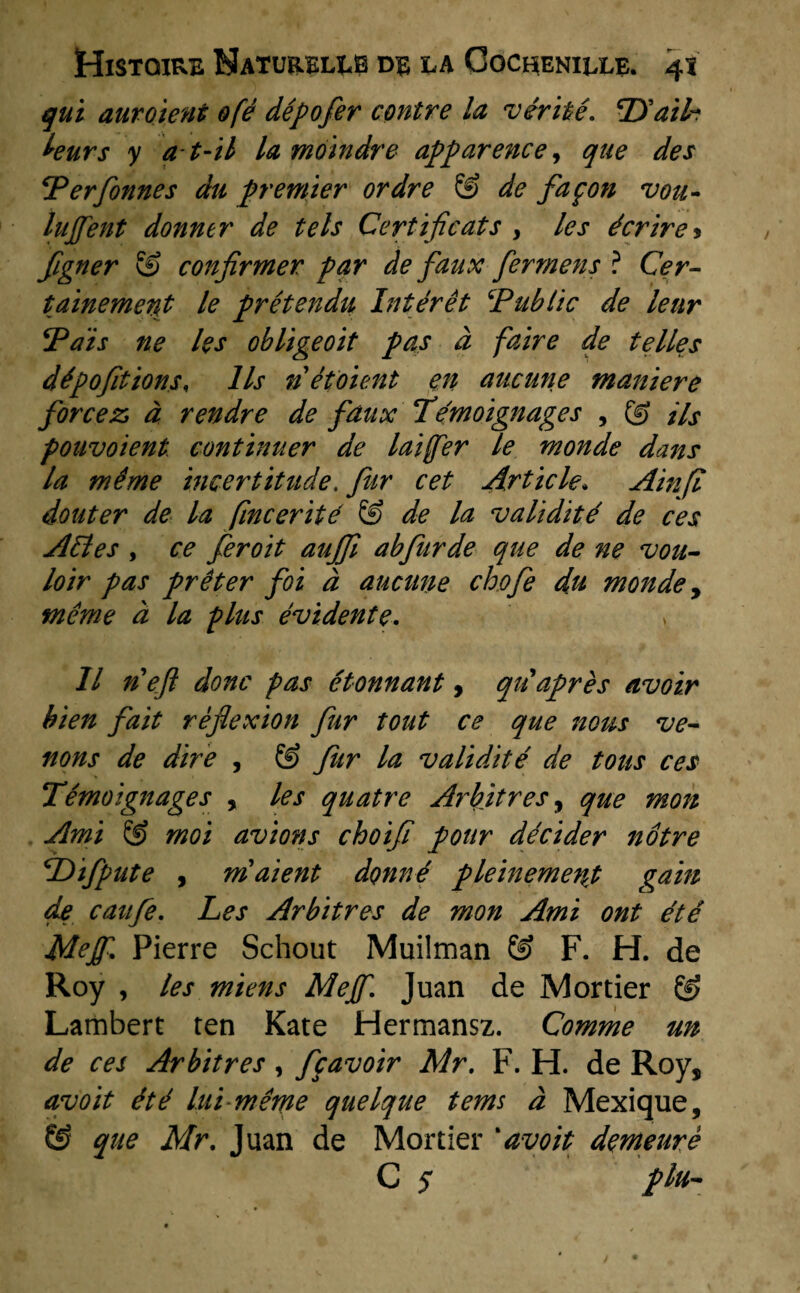 qui auroient &fé dépofer contre la vérité, PPaih leurs y at-il la moindre apparence, que des Per[onnes du premier ordre & de fagon vou- lujfent donner de tels Certificats , les écrire* figner & confirmer par de faux fer mens ? Ce r- tainement le pré tendu Int ér ét ‘Public de leur Pais ne les obligeoit pas d faire de telles dépofitions, lis n étoient en aucune maniere forcez d rendre de faux Témoignages , (g Hs poiivoient continuer de laiffer le monde dans la même incertitude. fur eet Art iele, Ainfl douter de la fincerité & de la validité de ces Alles , ce feroit aujfi abfurde que de ne vou- loir pas prêter foi d aucune chofe du monde, même d la plus évidente, 11 n'ejl donc pas étonnant, qiiaprès avoir bien fait rèflexion fur tout ce que nous ve¬ il ons de dire , & fur la validité de tous ces Témoignages , les quatre Ar bit r es, que mon Ami ® moi avions choifï pour décider nótre Pdifpute , maient donné pleinemenj gain de caufe. Les Arbitres de mon Ami ont été Mejf Pierre Schout Muilman Ö? F. H. de Roy , les miens Meff, Juan de Mortier & Lambert ten Kate Hermansz. Comme un de ces Arbitres, fgavoir Mr. F. H. de Roy$ avoit été lui même quelque tems d Mexique, & que Mr, Juan de Mortier *avoit demeurè C s