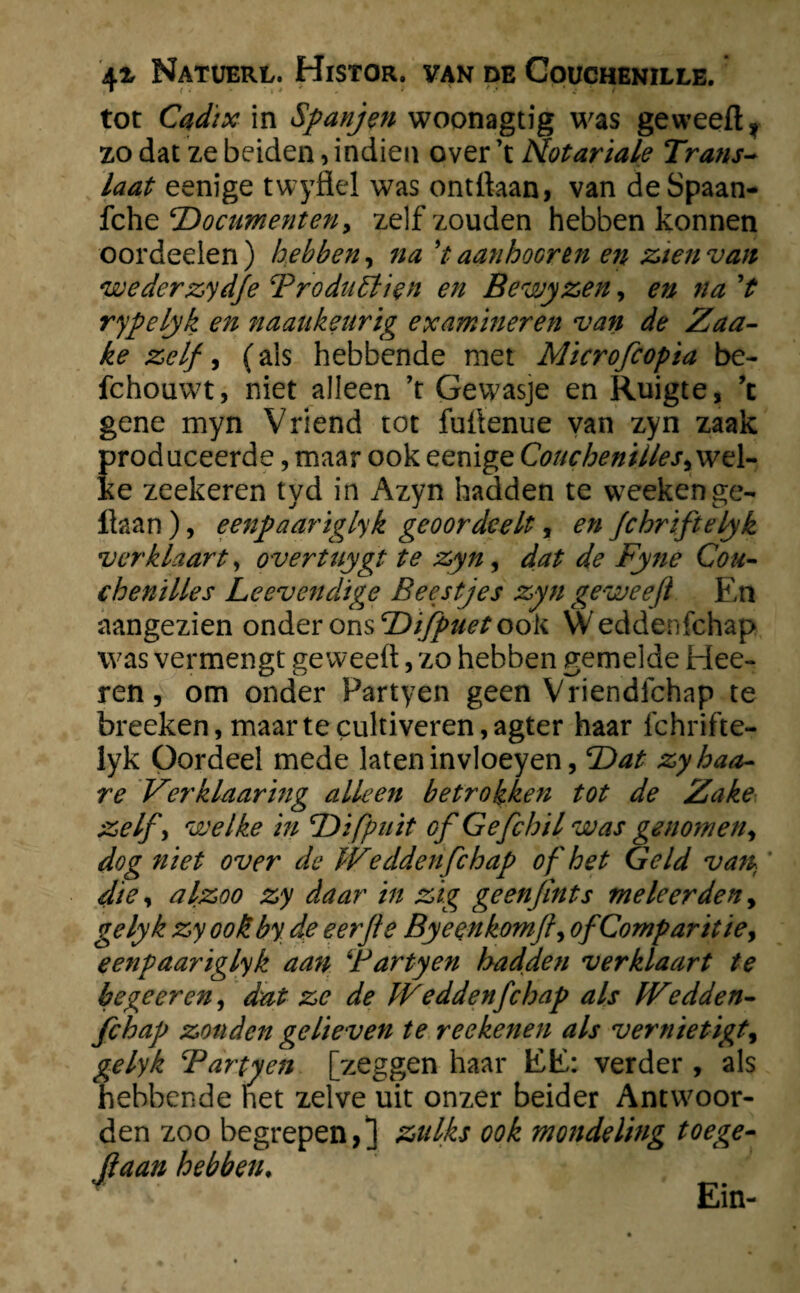 tot Cadix in Spanjen woonagtig was geweeft* zo dat ze beiden, indien over \ Motariale Trans¬ laat eenige twyflel was ontftaan, van de Spaan- fche ‘Documenten9 zelf zouden hebben konnen oordeelen) hebben, na't aanhoor en en zien van wederzydje Troduölien en Bewyzen, en na ’t rypelyk en naaukeurtg examineren van de Zaa- ke zelf, (als hebbende met Mïcrofcopia be- fchouwt, niet alleen ’t Gewasje en Ruigte, ’c gene myn Vriend tot fuftenue van zyn zaak produceerde, maar ook eenige Couchenilles,w 1- ke zeekeren tyd in Azyn hadden te weekenge- liaan ), eenpaariglyk geoordeelt, en fchriftelyk verklaart, overtuygt te zyn, dat de Fyne Coa¬ chen ilies Leevendige Beestjes zyn ge weeft En aangezien onder ons 'Difpuet ook Weddenfchap was vermengt ge weeft, zo hebben gemelde Hee- ren, om onder Partyen geen Vriendfchap te breeken, maar te cultiveren, agter haar Ichrifte- lyk Oordeel mede laten invloeyen, T)at zyhaa- re Verklaaring alleen betrokken tot de Zake zelf , welke in 'Difpuit of Gefchil was genomen, dog niet over de Weddenfchap of het Geld van die, alzoo zy daar in zig geenfints me leerden, gelyk zy ook by de eerfte Byeenkomft, ofComparitie, eenpaariglyk aan \'Fartyen hadden verklaart te begeer en, dat ze de Weddenfchap als Wedden¬ fchap zonden gelieven te reekenen als vernietigt, gelyk Tartyen [zeggen haar EE: verder, als hebbende het zelve uit onzer beider Antwoor¬ den zoo begrepen,] zulks ook mondeling toege- Jlaan hebben♦ Ein-