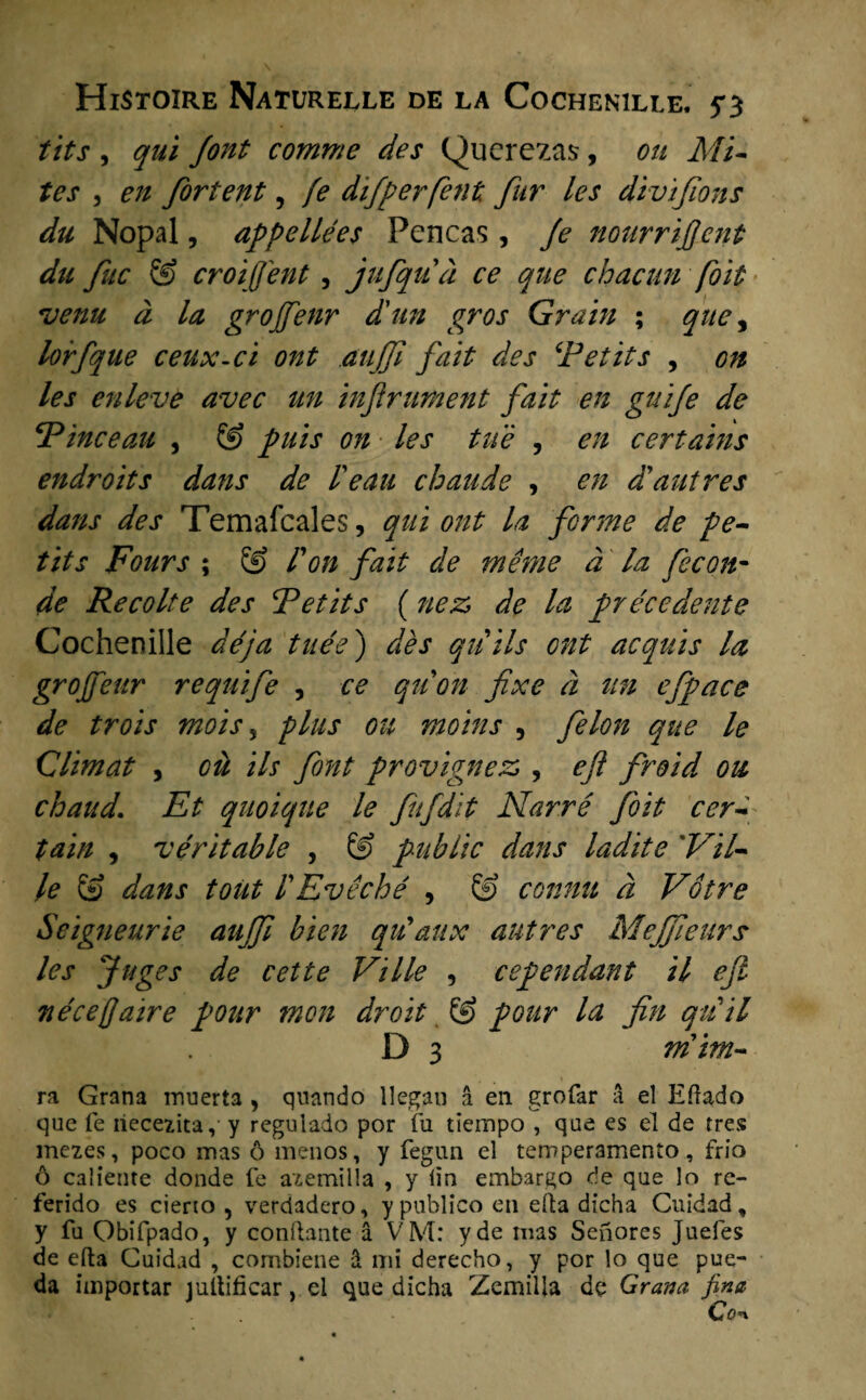 fits , qui Jont comme des Querezas, on Mi- tes 3 en fortent, fe dijperfent fur les divijions du Nopal, appellées Pencas , Je nourrïfent du fuc & croiffent , jtifqud ce que chacun foït *venu d la grojfenr d'un gros Grain ; que, lorjque ceux-ci ont etujji fait des ‘Petits , on les enleve avec un inftnment fait en guije de Pinceau 3 & puls on les tiïè , en certains endroits dans de 1'eau cbande , en d'autres dans des Temafcales, qui ont la ferme de pe¬ tits Fours ; ÖJ F on fait de menie d la fee on- de Recolte des Petits (nez> de la précedente Cochenille dé ja tuée) des qiiils ont acquis la grojfeur requife , ce quon fixe d un efpace de trois mois 5 plus ou moins , felon que le Climat , oü ils font provignez;, efi froid ou chaud\ Et quoique le fufdït Narré foit eer- tain , 'véritable , & public dans ladite 'Vil- le & dans toüt FEvêché , & connu d Vótre Seigneur ie aujjï bien qu'attx autres MeJfeUrs les Juges de cette Ville , cependant il ejl nécejjaïre pour mon droit & pour la Jin qiiïl D 3 mim- ra Grana inuerta , qnando llegan a en grofar a el Efïado que fe iiecezita, y regulado por fu tieinpo , que es el de tres mezes, poco mas ö menos, y fegun el temperamento, frio ö caliente donde fe azemilla , y <ïa embargo de que lo re- ferido es cieno , verdadero, y publico en efta dfcha Cuidad, y fu Qbifpado, y confiante a VM: yde mas Senores Juefes de efta Cuidad , combiene S mi derecho, y por lo que pue- da importar jultificar, ei que dicha Zemilia de Grana fina
