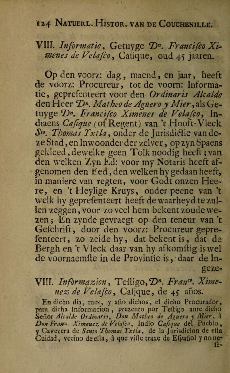 VIII. Informatie, Getuyge cDn. Francifco Xi- menes de Velafco, Calique, oud 45 jaaren. Op den voorz: dag, maend, en jaar, heeft de voorz: Procureur, tot de voorn: Informa¬ tie, geprefenteert voor den Or dinar is Alcalde den Heer 2>. Matheo de Aguero y Mier, als Ge¬ tuyge *Z>. Francifco Ximenes de Velafco, In- diaens Cafique (of Regent) van ’t Hooft-Vieck S*°. Thomas Txtla, onder de Jurisdictie van de¬ ze Stad, en Inwoonder der zei ver, op zyn Spaens gekleed, dewelke geen Tolk noodig heeft; van den welken Zyn Ed: voor my Notaris heeft af¬ genomen den Eed,den welken hy gedaan heeft, in maniere van regten, voor Godt onzen Hee- re, en ’t Heylige Kruys, onder peene van ’t welk hy geprefenteert heeft de waarheyd te zul¬ len zeggen, voor zoveel hem bekent zoude we¬ zen ; En zynde gevraegt op den teneur van ’t Gefchrift, door den voorz: Procureur gepre¬ fenteert, zo zeidehy, dat bekent is, dat de Bergh en ’t Vieck daar van hy afkomltig is wel de voornaemfte in de Provintie is, daar de In- geze- VIII. Information, Tefligo,©*. Franc0. Xime- nez> de Velafco, Cafique, de 45* ahos. En dicho dia, mes, y aiïo dichos, el dicho Procurador, para dicha Informacion , prezento por Tefligo ante dicho Senor /llcalde Or dinar io, Don Matheo de Aguero y Mier, a DonFrano Ximeuez de Velafco, Indio Cafique del Pueblo, y Cavezera de Santo Thomas Txtla, de la Jurisdicion de dia Cuidad, vecino de dia, a que viüe traxe de Efpanol ynone- fC'