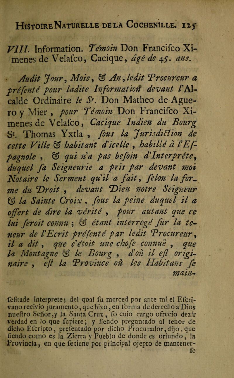 VUL Information. Témoin Don Francifco Xi- menes de Velafco, Cacique, dgê de 45*. ans. Audit Jour, Mots, & An, ledit Procureur a préfenté pour ladite Information devant /’Al- calde Ordinaire le *S>. Don Matheo de Ague- ro y Mier , pour Témoin Don Francifco Xi- menes de Velafco, Cacique Indien du Bourg St. Thomas Yxtla , fous la Jurisdi&ion de cette Ville & babitant d'icelle , habillé d l'Ef- pagnole , & qui na pas befoin d'Interprête, duquel fa Seigneur ie a pris par devant moi Notaire le Serment quïl a fait, felon la for~ me du P)roit , devant Tdieu notre Seigneur È) la Sainte Croix , fous la peine duquel il a offert de dire la vérité , pour autant que ce lui feroit connu ; & étant interrogé fur la te¬ neur de l'Ecrit pré[enté par ledit 'Procureur, il a dit, que c étoit une chofe connu’è , que la Montagne & le Bourg , d'oü il ef origi- naire , eft la Province oü les Habitans fe main- fefitade interprete: del qual fa merced por ante mi el Efcrï- vanorecivio juramento, que hizo, en forma dederechoaDios nueftro Senor,y la Santa Cruz, fo cuio cargo ofrecio dezir verdad en Jo que fupiere; y iïendo preguntado al tenor de dicho Elcrïpto, prelentado por dicho Procurador,dijo, que iïendo como es la Zierra y Pueblo de donde es orïundo, la Provincia, en que fetiene por principal ojepto de tnantener- fe