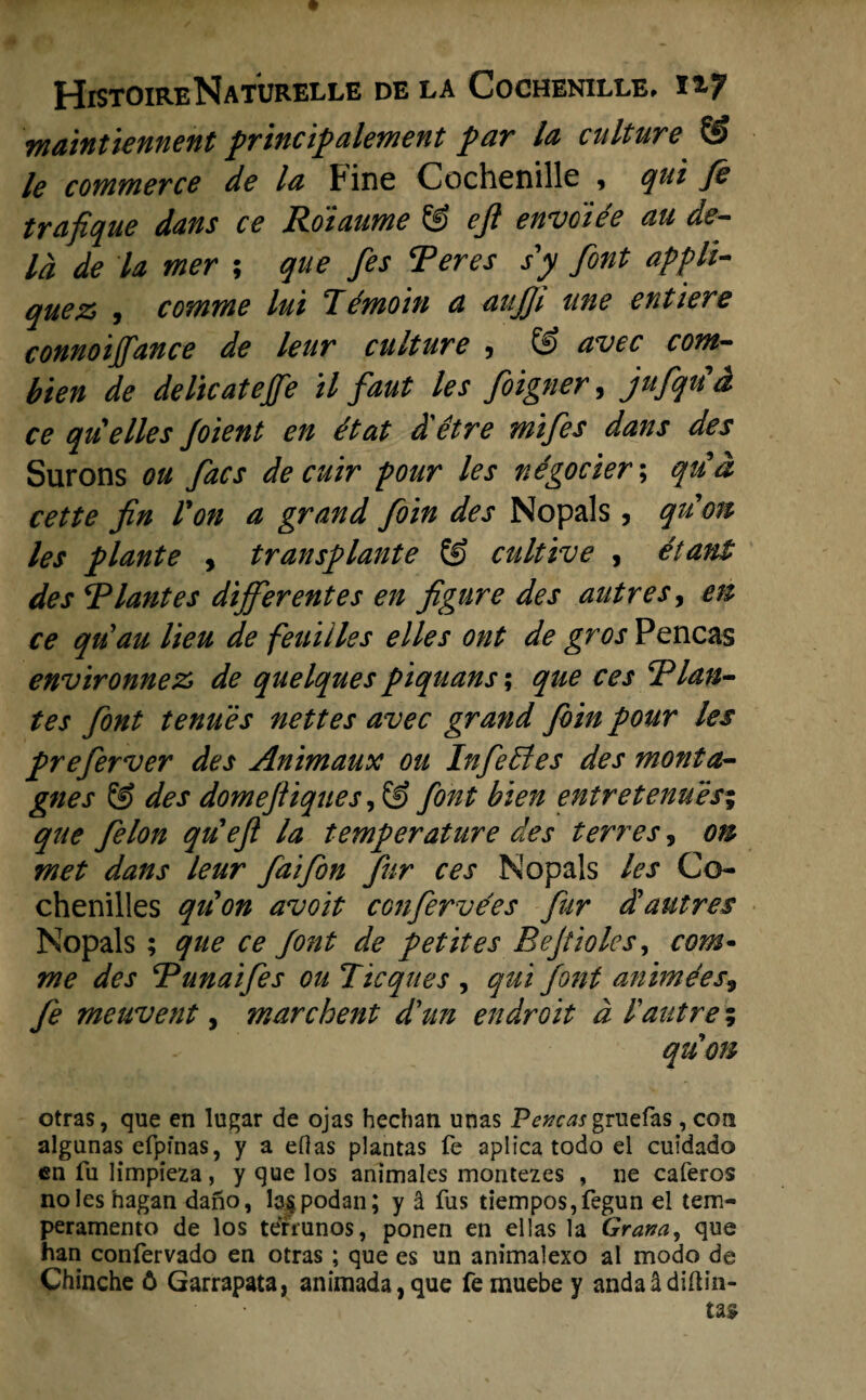 maintiennent principalement par la culture & le commerce de la Fine Cochenille , qui fè trafique dans ce Roïaume & eji envdiée au de- ld de la mer ; que fes Ter es sy font appli- quez> , comme lui Témoin a anjji une entiere connoijfance de leur culture 9 avec cont— bien de delicatejfe tl faut les foigner, jufqud ce quelles foient en ét at d'être mifes dans des Sur ons on facs de cuir pour les négocier; qtia cette fin Von a grand foïn des Nopals, quon les plante , transplante © cultive , étant des Tlantes different es en figure des autres, en ce quau lieu de feuilles elles ont de gros Pencas environnez, de quelques piquans; que ces Tlan¬ tes font tenues nettes avec grand foin pour les preferver des Animaux oti Infedtes des monta- gnes & des domef iques, & font bïen entretenués% que felon qu'eft la temp er at ure des terres, on met dans leur faifon fur ces Nopals les Co¬ chenilles quon avoït confervées fur d'autres Nopals; que ce font de petites Bef'wies, com- me des Tunaifes ou Tic que s , qui font animées9 fe meuvent, mare bent d'un endroit a Faiitre; quon otras, que en lugar de ojas hechan unas Pencasgruefas , con algunas efpfnas, y a eOas plantas fe aplica todo ei cuidado en fu limpïeza , y que los animales montezes , ne caferos noles hagan dano, b^podan; y Sl fus tiempos,fegun el tem- peramento de los terrunos, ponen en el las la Gram, que han confervado en otras ; que es un animalexo al modo de Chinche ó Garrapata, animada,que femuebe y anda&diftin-