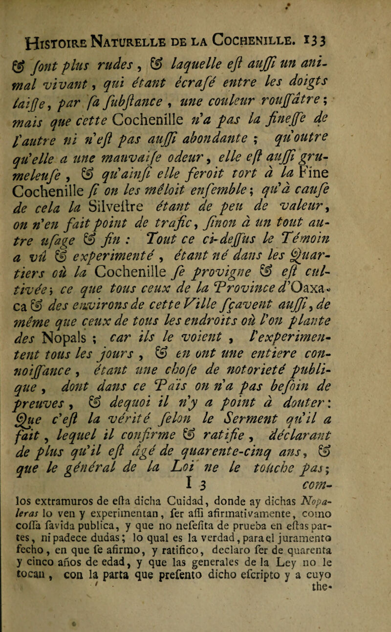 & font flus rudes , & laquelle ejl aujjl m anï- mal vivant, quï étant écrafé entre les doigts laifje, par fa fubfance , une couleur rouffdtre; maïs que cette Cochenille na pas la fineffe de fautre ni nefl pas aujji abondante ; quoutre qtCelle a une mauvai/e odeur, elle efl aujji gru- meleufe , & quaïnfi elle feroit tort d la Fine Cochenille fi on les mêloit enfemble; qu'd caufe de cela la Silveitre étant de pen de valeur, on nyen fait point de trafic, finon d ttn tout au- tre ufage & fin : Tout ce ci-deffus le Témoïn a vü & experimenté , étant né dans les Quar- tiers oü la Cochenille fe provigne & efl cul¬ tiveer ce que tous ceux de la Trovince <i’Oaxa« ca & des environsde cette Ville fgavent aujfi, de même que ceux de tous les endroïts oü Pon plante des Nopals ; car ils le voient , l'experiment tent tous les jours , & en ont une ent tere con- noiffance , étant une chofe de notorieté publi- que , dont dans ce Tdis on na pas befoïn de preuves , & dequoi il ny a point d douter: Que c'efl la vérité felon le Ser me fit qiiil a fait, lequel il confirme Ë> ratifie , déclarant de plus qu'il efl dgé de quarente-cinq ans, & que le général de la Loi ne le toüche pas; I 3 com- los extramuros de efta dicha Cuidad, donde ay dichas Nopa- leras lo ven y experimentan, fer affi afirmativamente, coino cofla favïda publica, y que no nefefita de prueba en eftaspar- tes, nipadece dudas; lo qual es la verdad, parae! juramento fecho , en que fe afirmo, y ratifico, declaro fer de quarenta y cinco anos de edad, y que las generales de la Ley no le toean , con la parta que prefento dicho efcripto y a cuyo ■ t t Vi &~