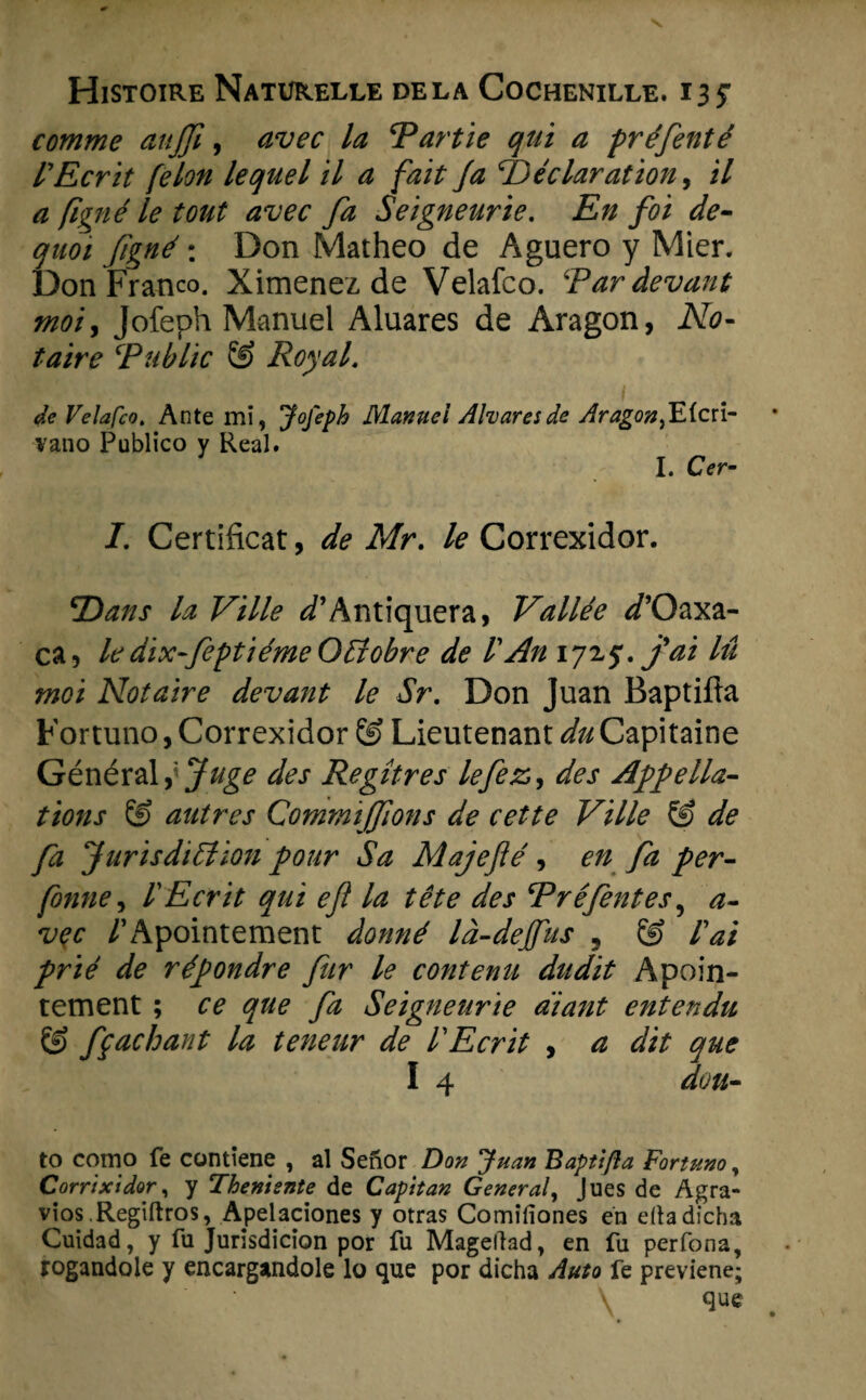 comme attjfi, öwe Tartie qui a préfenté l'Ecrit felon lequel il a fait Ja TDéclaration, il a figné le tont avec fa Seigneur ie. En foi de- quoi fgné \ Don Matheo de Aguero y Mier. Don Franco. Ximenez de Velafco. Tardevant mot y Jofeph Manuel Aluares de Aragon, No- taire ‘Public & Royal. . • « • ’ 1 de Velafco. Ante mi, Jofeph Manuei Aharesde Aragon,E(cri- vano Publico y Real. I. Cer- I. Certificat, de Mr. le Correxidor. ‘Dans la Ville ^’Antiquera, Vallée d’Qaxa- ca, le dix-feptiémeOffobre de VAn 1*715. fai lü mei Notaire devant le Sr. Don Juan Baptiüa Fortuno, Correxidor © Lieutenant du Capitaine Général fjuge des Regitres lefez,, des Appella¬ tions & autres Commijfions de cette Ville & de fa Jurisdifiion pour Sa Majeflé, en fa per- fonne, VEcrit qui efl la tête des JPréfentes, a- vec /’Apointement donné Id-dejfus 5 & lai prïê de répondre fur le contenu dudit Apoin- tement ; ce que fa Seigneurie a'iant entendu & fpachant la teneur de VEcrit , a dit que I 4 duu- to como fe contiene , al Senor Don Juan Baptifia Fortuno, Corrixidor, y Thenisnte de Capitan General, Jues de Agra- vios .Regiftros, Apelaciones y otras Comifiones en dtadicha Cuïdad, y fu Jurisdicion por fu Magellad, en fu perfona, rogandole y encargandole lo que por dicha Auto fe previene;