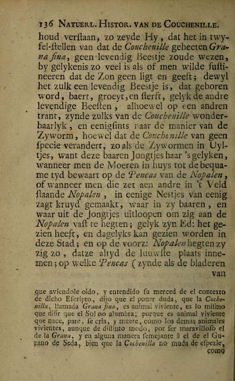 houd verdaan, zo zeyde Hy , dat het in twy- fel-ftellen van dat de Couchenille geheeten Gra- nafina, geen levendig Beestje zoude wezen, by gelykenis zo veel is als of men wilde fufti- neeren dat de Zon geen ligt en geeft; dewyl het zulk een levendig Beestje is, dat geboren w7ord, baert, groeyt,en derft, gelykdeandre levendige Beeden , alhoewel op een andren trant, zynde zulks van de Couchenille wonder- baarlyk , en eenigfims naar de manier van de Zyworm, hoewel dat de Couchenille van geen fpecie verandert, zo als de Zywormen in Uyl- tjes, want deze baaren Jongtjes haar ’sgelyken, wanneer men de Moeren in huys tot debequa- me tyd bewaart op de T'encas van de Nofalen y of wanneer men die zet aen andre in \ Veld daande No falen , in eenige Nestjes van eenig zagt kruyd gemaakt, waar in zy baaren, en waar uit de Jongtjes uitloopen om zig aan de No falen vad te hegten; gelyk zyn Ed: het ge¬ zien heeft, en dagelyks kan gezien worden in deze Stad; en op de vuorz: Nofalen hegten zy zig zo , datze altyd de luuwde plaats inne¬ men; op welke Tene as (zynde als de bladeren van que aviendole oido, y entendido fu merced de el contexto de dicho Efcripto, dijo que el ponar duda, que la Coche- nilla, llamada Grana fina, es anima; viviente, es lo mifmo que diltr que el Sol no alumbra; porque es animal vivientq que nace, pare, Ie cria, y muere, como los demas animales yivientes, aunque de diÜinto modo, por fer maravillofo el de Ia Grana, y en alguna manera femejame fl el de el Gu- ?aqo de Seda? bi<?u que IzCucbemlla 110 muda de efpezie^ cornq