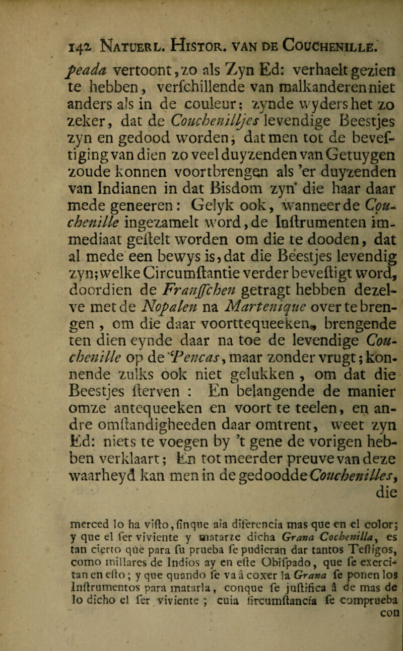 peada vertoont,zo nis Zyn Ed: verhaeltgezien te hebben, verfchillende van malkanderenniet anders als in de couleur; zynde vvydershet zo zeker, dat de Couchenilljes levendige Beestjes zyn en gedood worden, dat men tot de bevef- ti ging van dien zo veel duyzenden van Getuygen zoude konnen voortbrengen als ’er duyzenden van Indianen in dat Bisdom zyn die haar daar mede geneeren: Gelyk ook, wanneer de Cpu- chentlle ingezamelt word,de Indrumenten im- mediaat geilek worden om die te dooden, dat al mede een bewys is, dat die Beestjes levendig zyn;welke Circumdantie verder beveiligt word, doordien de Franjfchen getragt hebben dezel¬ ve met de Nop alen na Martenique over te bren¬ gen , om die daar voorttequeeken„ brengende ten dien eynde daar na toe de levendige Cou- chenïlle op de 'cPencasy maar zonder vrugt; kon- nende zulks ook niet gelukken , om dat die Beestjes derven : En belangende de manier omze antequeeken en voort te teelen, en an- dre omdandigheeden daar omtrent, weet zyn Ed: niets te voegen by ’t gene de vorigen heb¬ ben verklaart; hm tot meerder preuve van deze waarheyd kan men in de gedoodde Couchenillesi die merced Io ha vïflo,(ïnqne aia difercncia mas que en el color; y que el fer viviente y aiatarze dicha Grana Cochenilla, es tan cierto que para fu prueba fe pudieran dar tantos Tefligos, como millares de Indios ay en ede Obifpado, que fe exerci- tan en efto; y que quondo fe va a coxer la Grana fe ponen los Inftrumentos para matarla, conque fe juftrfica d de mas de lo dicho el fer viviente ; cuia lircumftancfa fe comprueba con