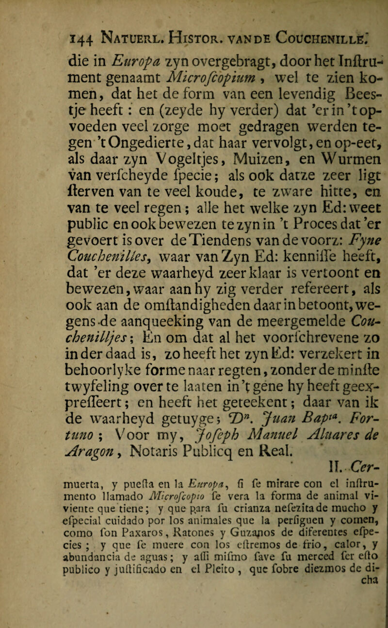 die in Europa zyn overgebragt, door het ïnftru- ment genaamt Mïcrofiopium , wel te zien ko¬ men , dat het de form van een levendig Bees¬ tje heeft: en (zeyde hy verder) dat ’erin’top- voeden veel zorge moet gedragen werden te¬ gen ’t Ongedierte, dat haar vervolgt,enop-eet, als daar zyn Vogeltjes, Muizen, en Wurmen van verfcheyde fpecie; als ook datze zeer ligt flerven van te veel koude, te zware hitte, en van te veel regen; alle het welke zyn Ed: weet public en ook bewezen te zyn in ’t Proces dat’er ge voert is over deTiendens vandevoorz: Fyne Couchenilles, waar van Zyn Ed: kennilfe heeft, dat ’er deze w^aarheyd zeer klaar is vertoont en bewezen,waar aanhy zig verder refereert, als ook aan de omilandigheden daar in betoont, we¬ gens-de aanqueeking van de meergemelde Cou- chenilljes; En om dat al het voorfchrevene zo inderdaad is, zo heeft het zynEd: verzekert in behoorlyke forme naar regten, zonder de minlte twyfeling over te laaten in’t gene hy heeft geex- preffeert; en heeft het geteekent; daar van ik de waarheyd getuyge* cDn. Juan Bap*a. For- tiino ; Voor my, Jofeph Manuel Alttares de Aragon, Notaris Publicq en Real. IÏ.Or- muerta, y puefla en la Europa, fï fe mirare con el inftru- mento llamado AUcrofcopio fe vera la forma de animal vi- viente que tiene; y que para fu crianza nefezitade mucho y efpecial cuidado por los animales que Ia perfiguen y comen, como Ion Paxaros, Ratones y Guzanos de diferentes cfpe- cies ; y que fe muere con los cftremos de frio, calor, y abundancia de aguas; y atlï mifmo fave fa merced fer efto publico y juüificado en el Pleito , que fobre diezmos de di-