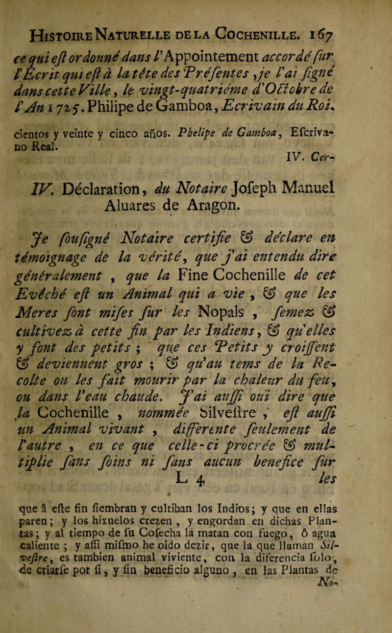 ee qui eft ordonné dans /’Appointement accordé fur l'Ecrit qui eft d la tête des Tréfentes yje fai figné danscetteVille, le vingt-quatriéme ffOtlobre de 1'An i 72, Philipe de Gamboa, Ecrivain duRoi• cientos y veinte y cïnco anos. Phelipe de Gamboa, Efcriva- no Real. IV. Cer- IV. Déclaration, du Notaire Jofeph Manuel Aluares de Aragon. Je föufigné Notaire certifie & declare en témoignage de la vérïtê, que j ai entendu dire généralement , que la Fine Cochenille de eet Evéché ejl un Animal qui a vie , & que les Meres font mifes fur les Nopals , femez & cultivez, d eet te fin par les In diens, & qiielles y font des petits ; que ces Retits y eroijfent Ö? devïennent gros ; & qu'au tems de la Re- colte on les fait mourir par la chaleur du feu, ou dans l'eau chaude. f ai aiijfi oui dire que la Cochenille , nommée Silveltre eft aufft un Animal vivant , differente feulement de l'autre , en ce que ceïle-ci procrée & mul- tiplie fans foins ni fans aucun benefice fur L 4 les que a efle fin fiembran y cultiban los Indios; y que en ellas paren; y los hixuelos crezen , y engordan en dichas Plan¬ tas; y al tiempo de fu Cofecha la matan con fuego, ö agua caliente ; y afil mifmo he oido dezir, que la que llaman Sil- vejlre, es tambien animal viviente, con la diferencia folo, de criarfe por II, y lin beneficio alguno , en las Plantas de X.