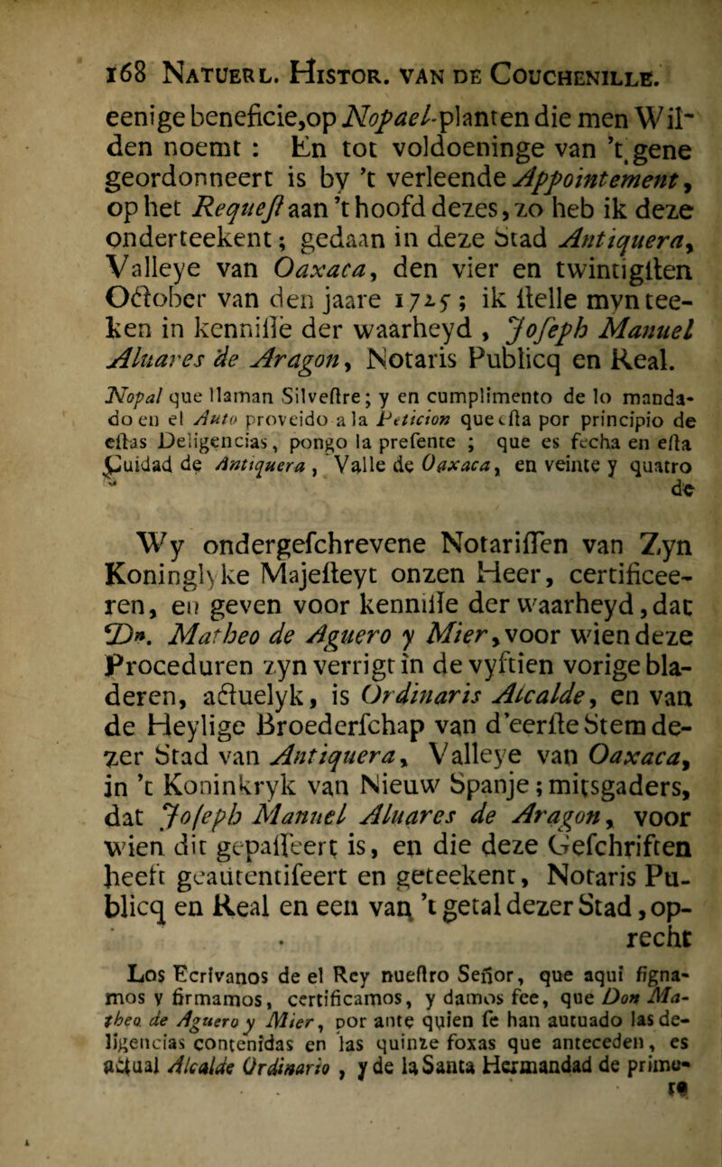 eenige beneficie,op Nopael-planten die men Wil~ den noemt : Én tot voldoeninge van ’t.gene geordonneert is by ’t verleendzAppoïntement y op het Requejh&n\ hoofd dezes, zo heb ik deze onderteekent; gedaan in deze Stad Anttqueray Valleye van Oaxaca, den vier en twintiglten Odober van den jaare 172.5 ; ik ltelle myntee- ken in kenniilè der waarheyd , Jofeph Mamiel Aluares 'de Aragon, Notaris Publicq en Real. Kopal que llaman Silveftre; y en cumplimento de lo manda» doen e! Auto proveido ala Petïcion quecfta por principio de eftas Deligencias, pongo la prefente ; que es fecha en e/ta £uidad de dnttquera , Valle de 0&xacax en veinte y quatro * de Wy ondergefchrevene NotarifTen van Zyn Koninglyke Majefleyt onzen Heer, certificee- ren, en geven voor kenmiïe der waarheyd, dat 3>. Matheo de Agnero y Miery\oor wiendeze Proceduren zynverrigtin de vyftien vorige bla¬ deren, aftuelyk, is Ordïnarïs Aicaldey en van de Heylige Broederfchap van d eeriteStemde- y,er Stad van Antiqueray Valleye van Oaxacay in ’c Koninkryk van Nieuw Spanje;mitsgaders, dat Jofeph Mannel Aluares de Aragon, voor wien dit gepaffeert is, en die deze Crefchriften heelt geaütentifeert en geteekent. Notaris Pu¬ blicq en Real en een van, ’t getal dezer Stad, op¬ recht Los Ecrlvanos de el Rcy nueflro Sefjor, que aqui figna» mos v firmamos, certificamos, y damos fee, que Don Ma- tbea de Agnero y Mier, por ante quien fe han aucuado lasde- ligencias contenidas en las quüne foxas que anteceden, es Ad al de Ordinario , y de la Santa Hermandad de primo- tf