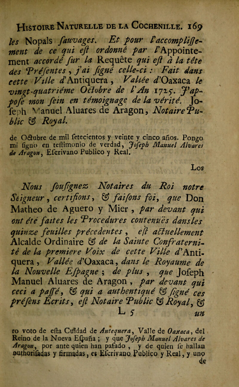 les Nopals fauvages. Et pour l'accompliftc- ment de ce qui eft ordonnê par /’Appointe- ment accordé fur la Requête qui eft d la tête des Tréfentes , j'ai figné celle-ci : Fait dans eette Ville /Antiquera, Vahée </’Oaxaca le vingt-quatriéme Oclubre de l'An 17x5. J’ap- pofe mon fein en témoignage de la vérité, Jo¬ feph V'anuel Aluares de Aragon, Notaire Tu- blic & Royal. de Oflubre de mil fetecientos y veinte y cinco aiios. Pongo mi figno en teftimonio de verdad, Jofeph Manuel Ahares 4e Aragon, Eferivano Publico y Real. Los Nous foufïgnez Notaires du Roi notre Seigneur , certifions, fai [ons foi, que Don Matheo de Aguero y Mier , f ar devant qui ont ét é fait es les Procedures contenués dansles quinze feuilles précedentes , efl afluellement Alcalde Ordinaire & de la Sainte Confraterni- tè de la premiere Voix de cette Ville ^’Anti- quera , Vallée ^’Oaxaca, dans le Royaume de la Nouvelle Efpagne ; de flus , que Jofeph ' Manuel Aluares de Aragon , par devant qui ceci a pajfé, Ö) qui a authentiqué @figné ces fréflens Ecritsy efl Notaire Public & Royaly @ L* 5 un> % ro voto de efta Cifidad de Antequera, Valle de Oaxaca, del Reino de la Nueva Eipana ; y que Jofeph Manuel Alvares de Aragon, por ante quien han pafado , y de quien fe hallaa outhoriftdas y firmadas, es Elcrivano. Publico y Real, y ung de