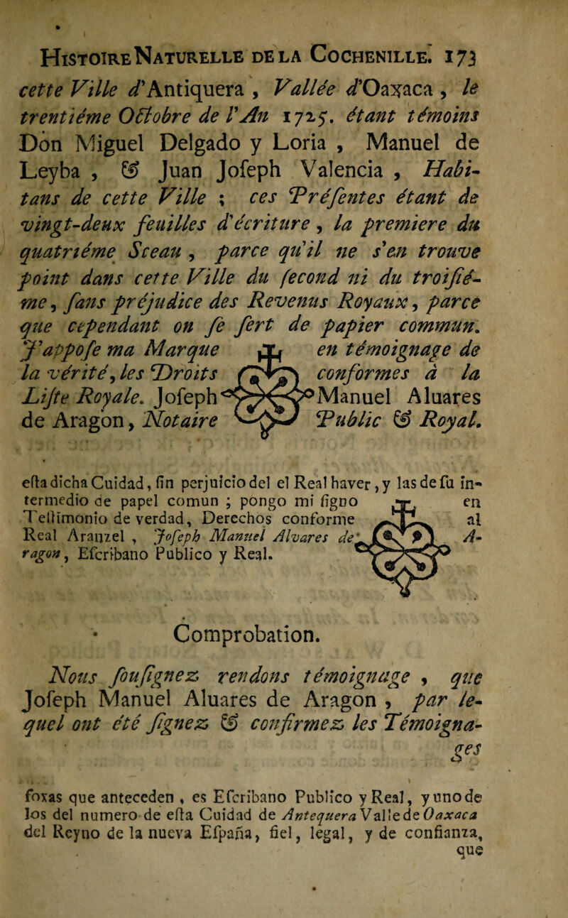 cette Ville ^’Antiquera , Vallée /Oaxaca , le trentiéme Ottobre de VAn 1725*. étant témoins Dón Miguel Delgado y Loria , Manuel de Leyba , ÖJ Juan Jofeph Valencia , Hahi- tans de cette Ville ; ces Rréfentes étant de vingt-deux feuilles d'écriture , la premiere du quatriéme Sceau , paree qu il ne s'en trouve point dans cette Ville du fecond ni du troijié- me, fans préjudice des Revenus Royaux, paree que cependant on fe fert de papier commun. en témoignage de conformes d la Manuel Aluares Public & Royal. efhdichaCuidad, fin perjuiciodel el Real haver ,y las de fa in- termedio de papel comun ; pongo mi figno en Tellïmonio de verdad, Derechos conforme al Real Araiuel , Jofeph Manuel Alvares de'A- ragon, Efcribano Publico y Real. jappofe ma Marqué la •vérité, les Droits Life Royale. Jofeph de Aragbn, Notaire Comprobation. Notts foujignez rendons témoignage , que Jofeph Manuel Aluares de Aragon , par le- quel ont été fgnez, & confirmez» les Témoigna- Ses foxas que anteceden » es Efcribano Publico yReal, yunode los del numero de efta Cuidad de Antequera Vallede Oaxaca del Reyno de la nueva Efpana, fiel, legal, y de confiama.