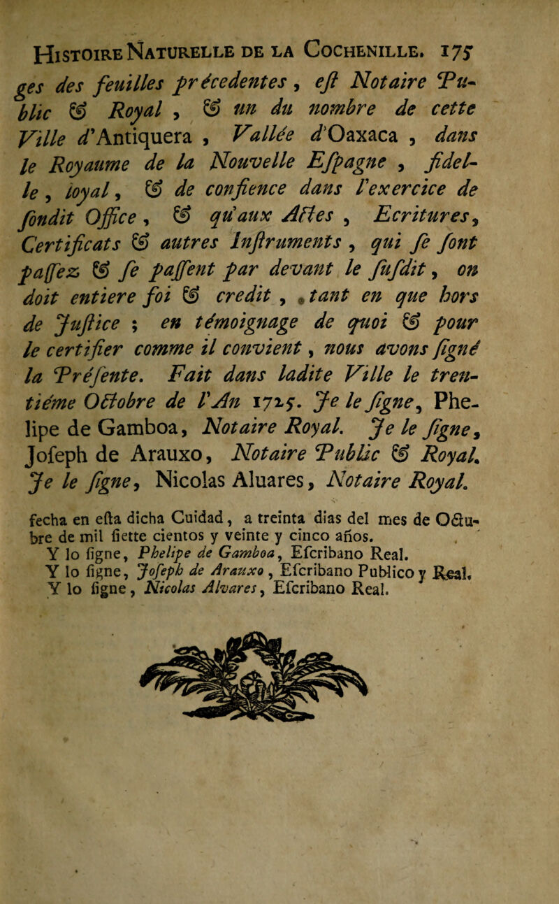 ges des feuilles précédent es , efl Notaire Tu- blic & Royal , & un du nombre de cette Vïlle ^’Antiquera , Vallée ^/’Oaxaca , dans le Royaume de la Nouvelle Efpagne , fidel- le J Loyale & de confience dans fexercice de fondit Office , & quaux Afles 5 Ecrituresy Certificats & autres Infiruments , qui fe font pa(fez> & fe paffient par devant le fufdit, on doit entiere foi & credit , * tant en que hors de Juftice ; en témoignage de quoi & pour le eertifier comme tl convient, nous avons figne la Rréjente. Fait dans ladite Ville le tren- tiéme Oftobre de 1'An 17x5*. Je le figne ^ Phe- lipe de Gamboa, Notaire Royal. Je le figne ^ Jofeph de Arauxo, Notaire Fublic & Royal. Je le figne, Nicolas Aluares, Notaire RoyaL fecha en efta dicha Cuidad, a treinta dias del mes de Odu^ bre de mil fiette cientos y veinte y cinco anos. Y lo figne, Phelipe de Gamboa, Efcribano Real. Y lo figne, Jofeph de Arattxo, Efcribano Publicoy Real, Y lo figne, Nicolas Afaares, Efcribano Real.