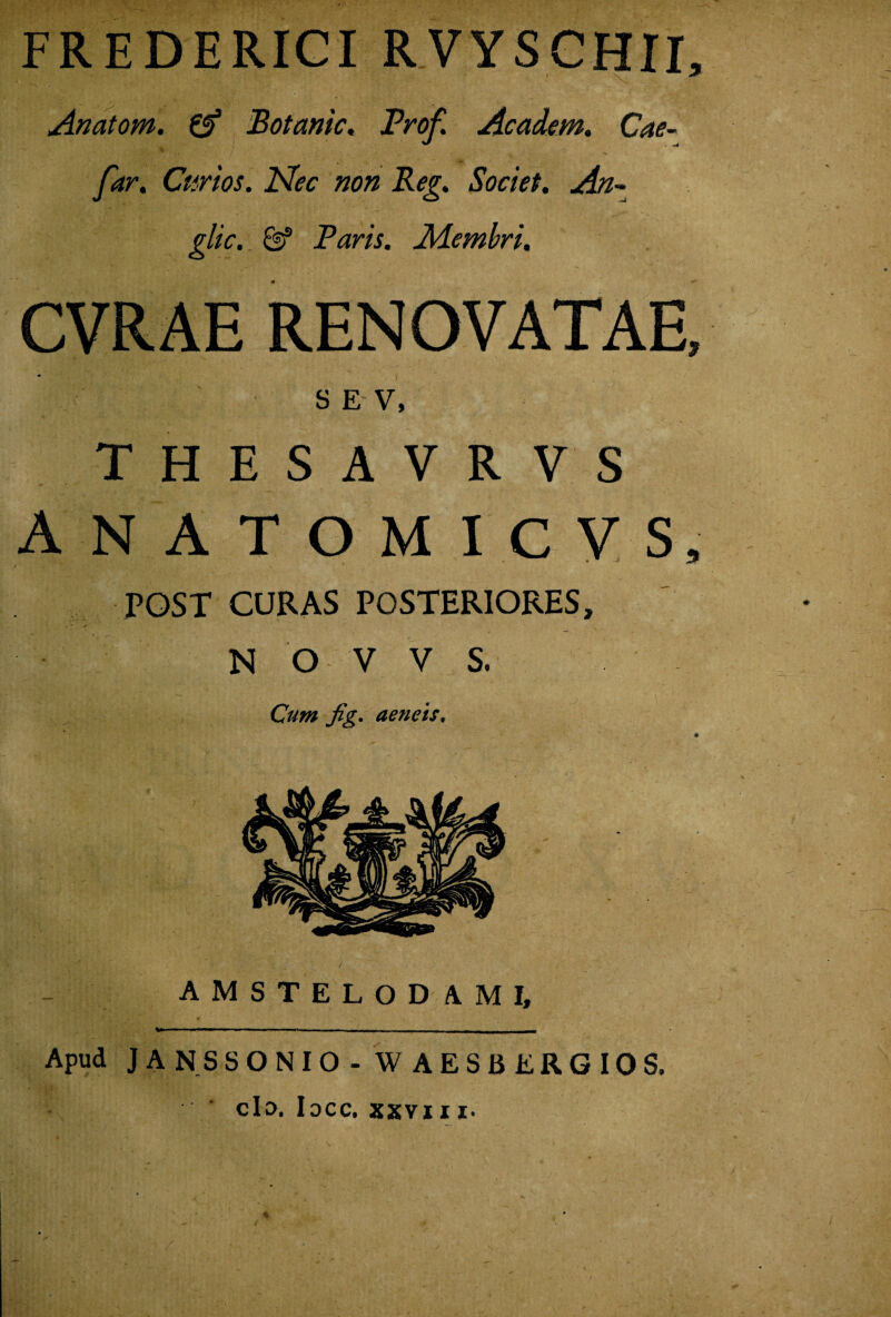 FREDERICI RVYSCHII, Anatom. (f Botanic, Prof. Academ. Cae- far. Curtos. Nec non Reg. Societ. An- glic._ & Paris. Aiembri. CVRAE RENOVATAE, s E V, THESAVRVS ANATOMICVS, POST CURAS POSTERIORES, N O V V S. Cum fig. aeneis, AMSTELOD AMI, f' m ' ^*******— 11 ■ 1 — ■ 1 ■ - i ■ i n —■»—>o>aw«i■— Apud JA NSSONIO - W AESBERGIOS. clo, I0CC» SKVJ J