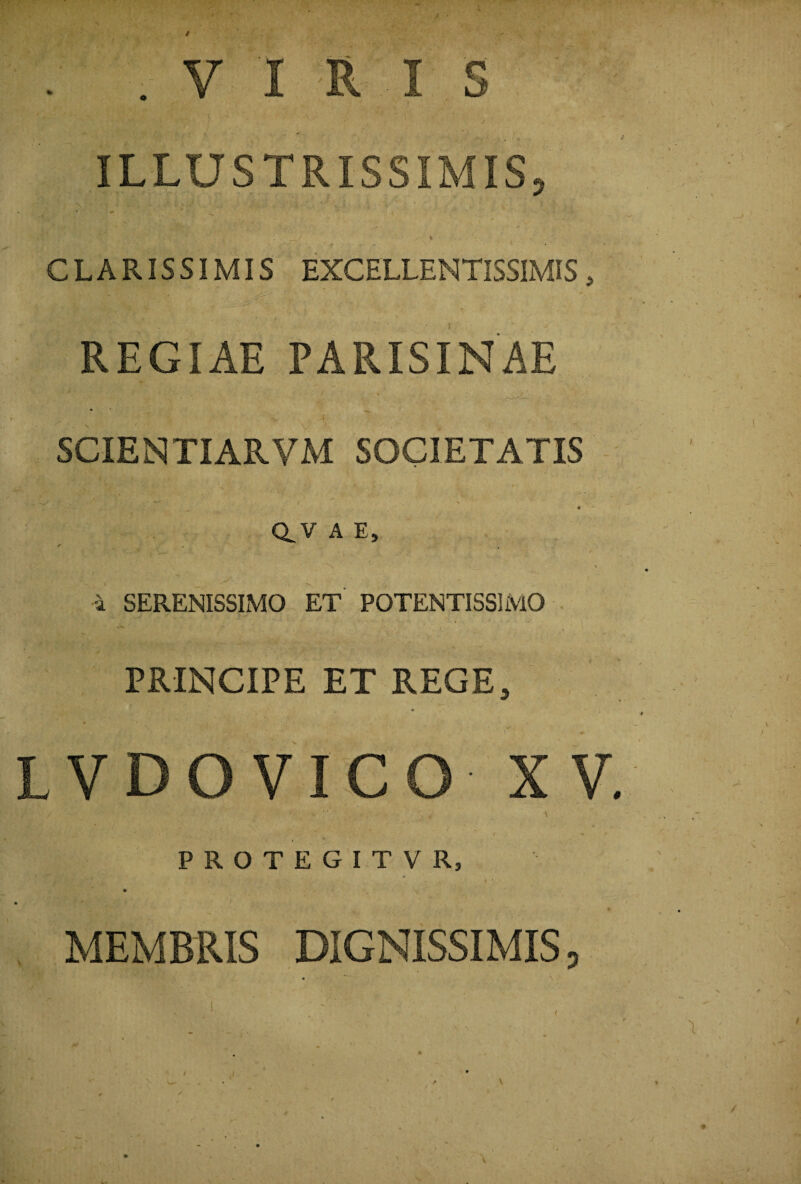 / . „ V I R I 5 ILLUSTRISSIMIS, ‘ * . •, , i . - / * * s . * CLARISSIMIS EXCELLENTISSIMIS, REGIAE PARIS IN AE ‘ -v • / \ ■ / r 7 jr ■ : r •> -4 . SCIENTIARVM SOCIETATIS '*• •, • '• v 4 - . » . ; . . O •' '  ' > <r aVAE, ✓ • > ■ ■' : '• L ’ ■  ' . . 1 i SERENISSIMO ET POTENTISSIMO PRINCIPE ET REGE, LVDOVICO XV. / - ■ ■ • •' ■ ■ _ : \ y __ \ P R O T E G I T V R, .. . ‘ . ‘ , !t J< • MEMBRIS DIGNISSIMIS, / t