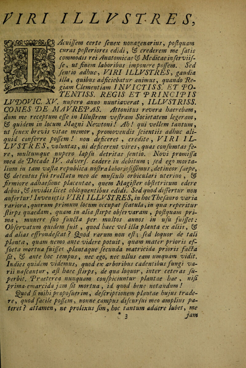 flRI ILLVSTRES, Acuijfem certe fenex nonagenarius, poftquam curas pcfieriores edidi, 8) crederem we fatis commodis rei Anatomicae Medicae inferviij- je, ut finem labor ibus imponere pofem. Sed fentio adhuc, VIRI ILLVSTRES, gaudia illa, quibus adjiciebatur animus, quando Re¬ giam Clementiam INVICTIS S. ET TO- TENT1SS. REGIS ET 5PRINCITIS LVTD0V1C. XV. nupero anno nuntiaverat, ILLVSIR1SS. COMES IDE M AVRER AS. Attonitus revera haerebam, ^0*0 w? receptum ejfe in llluftrem veflram Societatem legeram, 8) quidem in locum Magni New toni ! Ah ! qui vellem tantum, fenex brevis vitae memor , promovendis jcientiis adhuc ali¬ quid conferre pojfem ! non deficeret , credite , VIRI 1L- LVST RES, voluntas, deficerent vires, confnmtas fe* re ^ multum que nupero lapfu detritas fentio. Novi promi fa mea de TDecade IV. adverfi cadere in debitum ; morta¬ lium in tam vajfa re publica nofira laborjofijfimus, detineor faepe> & detentus fui trallatu meo de mufculo orbiculari uterino , 8? firmiore adhaefione placentae, quem Magijler obfetricum edere debui, & invidis licet obloquentibus edidi. Sed quod differtur non aufertur!Invenietis VIRI ILLVSTRES\inhocThefauro varia rarior a, quorum primum locum occupat fcatula^in qua referitur flirps quaedam, in alia fiirpe obfer varam , 'poftquam pri¬ ma , munere fuo functa per multos annos in ufu fuijjet: Obfervatum quidem fuit , Zwr vel illa planta ex aliis, 8) alias ejfrondefcat ? CUtod rarum non eji; loquor de tali planta, quam nemo ante videre potuit, quam mater prioris ef- foeta mortua fuijfet plantaque fecunda matricida prioris fafla fit, 8) hoc tempus, zw ullus eam umquam vidit, lndies quidem videmus, quod ex arboribus cadentibus fungi va¬ rii na fcantur, aft haec flirps, de qua loquor, inter ceteras fu- perbit. Rraeterea nunquam confpiciuntur plantae hae , nifi prima- emar eida jam fit mortua, /V gvW notandum! ffuodfi mihi propofuerim, defeript tonem plantae hujus trade¬ re , quod facile pojfem, nonne campus dijeurfui meo amplius pa¬ teret? attamen, prolixus fim, hoc tantum addere lubet, ^ • * 3