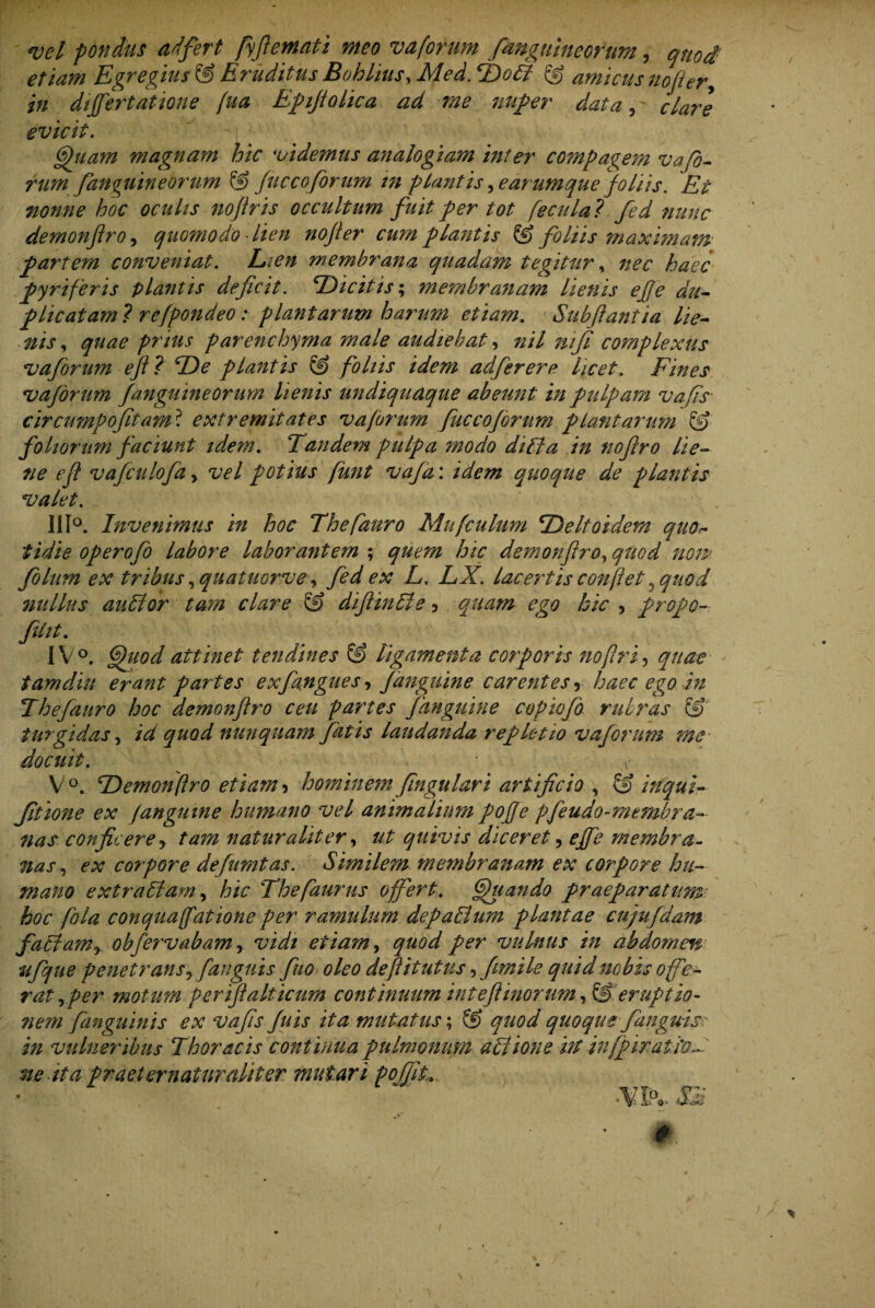 *vel pondus adfert fyfiemati meo vaforum fanguineorum, quod etiam Egregius & Eruditus Bohlius, Med. T)o6l © amicus nofter, i;/ differtatione fua Epifiolica ad me nuper data, evicit. - (gguam magnam hic videmus analogiam ini er compagem v a fo¬ rum fanguineorum © fuccoforum tn plantis ^earumque foliis. nonne hoc oculis noflris occultum fuit per tot fecula? fed nunc demonflro^ quomodo lien nofler cum plantis & foliis maximam partem conveniat. Eien membrana quadam tegitur, nec haec pyriferis plantis deficit. ‘Dicitis; membranam lienis efie du¬ plicatam ? refpondeo: plantarum harum etiam. Sub flant ia lie¬ nis , quae prius parenchyma male audiebat, nil nifi complexus vaforum efl? ‘De plantis © foliis idem adferere licet, Fines vagorum fanguineorum lienis undiquaque abeunt in pulpam vafis circumpofitam ? extremitates vaforum fuccoforum plantarum & foliorum faciunt idem. Eandem pulpa modo diffia in nofiro lie¬ ne efl vafculofa % vel potius funt vafa: idem quoque de plantis valet. 111°. Invenimus in hoc Thefauro Mufculum ‘Deltoidem quo>- fidie operofb labore laborantem ; quem hic demonflroy quod noip folum ex tribus ,quatuorve, fed ex L. LX. lacertis conflet ? quod nullus auSlor tam clare & diflinUle ? quam ego hic , propo- fdtt. IV °. ffuod attinet tendines & ligamenta corporis noflrf quae tamdiu erant partes exfangues, fanguine carentes r haec ego in Thefauro hoc demonftro ceu partes fanguine copiofo rubras turgidas, id quod nunquam fatis laudanda repletio vaforum me docuit. ' s V°. ‘Demonflro etiam^ hominem fingulari artificio , & inqui- fitione ex fanguine humano vel animalium pofje pfeudo-membra¬ nas confit ere y tam naturaliter, ut quivis diceret, effe membra¬ nas , ex corpore defnmtas. Similem membranam ex corpore hu¬ mano extrallam, hic Thefaurus offert. ffuando praeparatum hoc fola conquafatione per ramulum depallum plantae cujufidam fatlamy obfervabam r vidi etiam, quod per vulnus in abdomen ufque penetrans y [anguis fuo oleo defiitutus, fimile quid nobis offe¬ rat,per motum per ijl ait icum continuum in t efl inorum, & eruptio- 7iem fanguinis ex vafis fu is ita mutatus; & quod quoque f anguis in vulneribus Thoracis continua pulmonum aSlione irtinfpiratio- ne ita pr aeternatur aliter mutari pofilL * _ •'VTcv. Sii # \