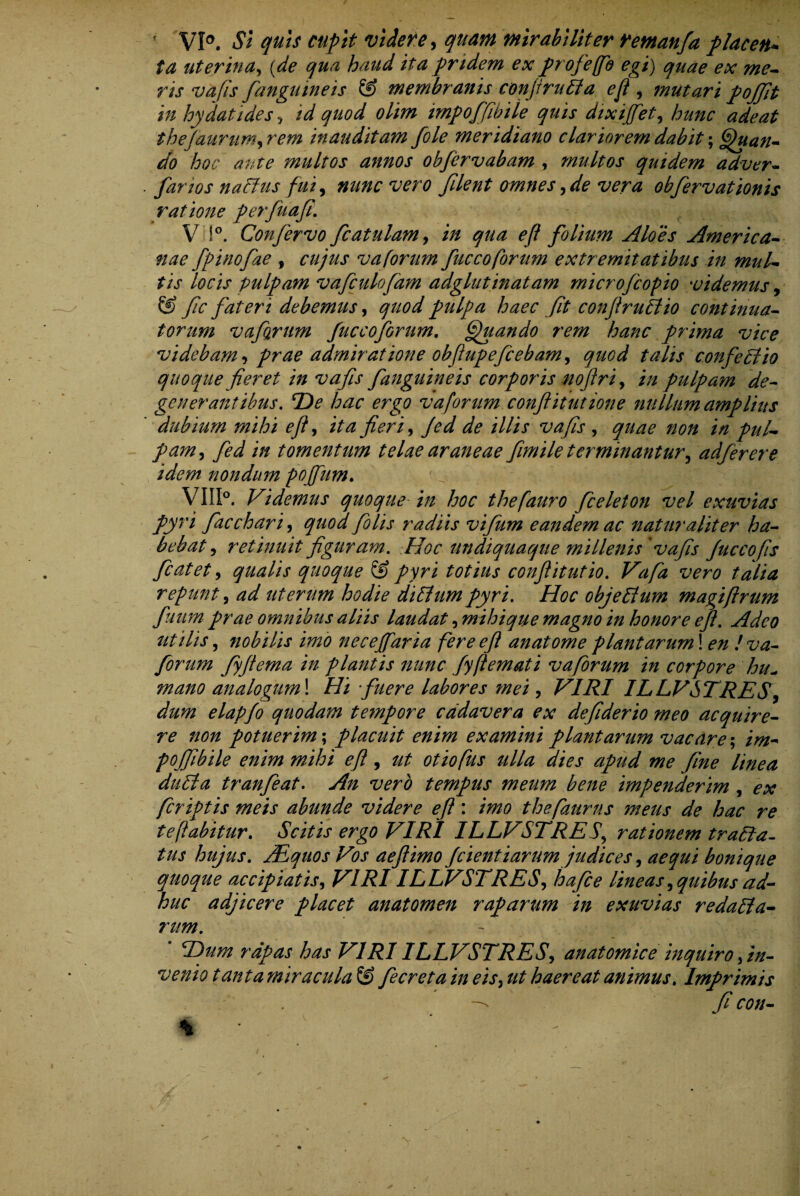 f VI0. Si quis cupit videre, quam mirabiliter remanfa p lac en* ta uterina, (de qua haud ita pridem ex profeffb egi) quae ex me¬ ris vafis fanguineis & membranis conjiruEla efl , mutari pojjit in hy dati des , id quod olim impoffibile quis dixijfiet, hunc adeat thefaurumyrem inauditam fole meridiano clariorem dabit; Quan¬ do hoc ante multos annos obfervabam , multos quidem adver- farios naffus fuiy nunc vero filent omnesyde vera obfervationis ratione perfuafi. V !°. Confervo fcatulam, in qua efl folium Aloes America¬ nae fpinofae f cujus vaforum fuccoforum extremitatibus in mul¬ tis locis pulpam vafculofam adglutinatam microfcopio videmus, & fc fateri debemus, quod pulpa haec fit conflruElio continua¬ torum vaforum fucco forum. Quando rem hanc prima vice videbam, prae admiratione obflupeficebamy quod talis confectio quoque fieret in vafis fanguineis corporis nojlri, in pulpam de¬ generantibus. De hac ergo vaforum conflit ut ion e nullum amplius dubium mihi ejl, ita fieri, Jed de illis vafis , quae non in pul¬ pam , in tomentum telae araneae fimile terminantur, adferere idem nondum poffam. VIII°. Videmus quoque in hoc thefauro fceleton vel exuvias pyri fiacchari, quod fio lis radiis vifum eandem ac naturaliter ha¬ bebat , retinuit figuram. Hoc undiquaque millenis vafis fuccofis fcatet, qualis quoque & pyri totius conflitutio. /^/2? wn? repunt, uterum hodie dilhim pyri. Hoc objellum magiftrum fuum prae, omnibus aliis laudat, mihique magno in honore efl. Adeo utilis 5 nobilis imo neceffaria fere efl anatome plantarum! £»# /-z^z- forum fyflema in plantis nunc fyflemati vaforum in corpore hu- analogum\ Hi fuere labores mei, VIRI ILLVSTRES, elapfo quodam tempore cadavera ex defiderio meo acquire¬ re non potuerim; placuit enim examini plantarum vacare-, im* pojfiibile enim mihi efl, ^ otiofus ulla dies apud me fine linea duEla tranfeat. An vero tempus meum bene impenderim , ex fcriptis meis abunde videre efl: imo thefaurns meus de hac re te fabitur. Scitis ergo VIRI ILLVSTRES, rationem traEfa- tus hujus. AEquos Vos aeflimo f cient'tarumjudices, aequi bonique quoque accipiatis, VIRI ILLVSTRES, hafice lineasyquibusad¬ huc adjicere placet anatomen raparum in exuvias redafta- rum. * Dum rapas has VIRI ILLVSTRES, anatomice inquiro, in¬ venio tanta miracula & fiecretain eis, ut haereat animus. Imprimis ^ fi con-