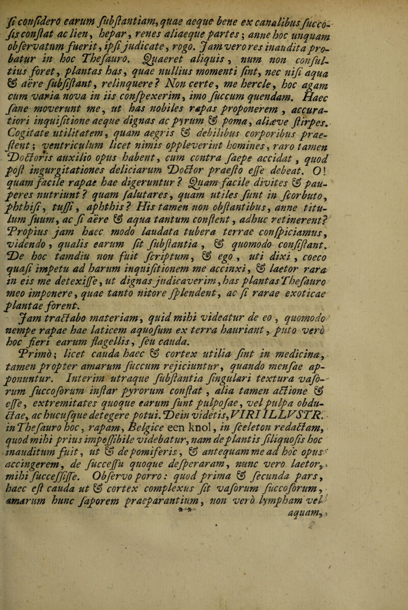 fi confidero earum fubftantiam, quae aeque bene ex canalibus fucco- - fis confiat ac lien, hepar, renes aliae que partes; anne hoc unquam obfervatnm fuerit fiipfijudicate, rogo. f amverores inaudita pro¬ batur in hoc Thefauro. Quaeret aliquis 5 conful- tius foret, plantas has, ^^0 nullius momenti fint, m* nifi aqua & aere fubfi flant y relinquere? Non certe, mehercley hoc agam cum varia nova in iis confpexerim, fuccum quendam. Haec fane moverunt me, ut has nobiles rapas proponerem , accura¬ tiori inquifitione aeque dignas acpyrum & pomay ali<eve ftirpes„ Cogitate utilitatem, aegris & debilibus corporibus prae¬ jient ; ventriculum licet nimis oppleverint homines y raro tamen Do floris auxilio opus habent, contra faepe accidat, ingurgitationes deliciarum Do flor praefto effle debeat. Q! facile rapae hae digeruntur ? Quam facile divites & pau¬ peres nutriunt ? quam falutares, utiles funt in fcorbuto, phthifi, tujfi, aphthis i His tamen non obfiantibus, anne titu¬ lum fuumy ac fi aere & aqua tantum conflent, adhuc retinerent?■' Propius jam haec modo laudata tubera terrae confpiciamus, videndo 5 qualis earum fit fubfiantia , quomodo confifiant9 De hoc tamdiu non fuit fcriptum, & ego , uti dixi , 00^-0 impetu ad harum inquifitionem me accinxi, S) laetor rara in eis me detexiffle, dignas judicaverim fias piant asThefauro meo imponere, £^£0 nitore fiplendent, ^ 0 fi rarae exoticae plantae forent. Ja?n traflabo materiam, videatur de eo 5 quomodoy nempe rapae hae laticem aquofum ex terra hauriant *> puto vero hoc fieri earum flagellis, y?// cauda. ‘Primo; licet cauda haec & cortex utilia fint in medicina 5 tamen propter amarum fuccum rejiciuntur, quando menfiae ap¬ ponuntur. Inierim utraque fubfiantia fingulari textura vafb-~ fuccoforum inftar pyrorum conflat, tamen aflione & effle, extremitates quoque earum funt pulpofae, vel pulpa obdu- ^0, ac hucufique detegere potui. Dein videtis fi?IRIILLVSTR. in Thefauro hoc , rapam, Belgice een knol,./# ficeieton redaflam, quod mihi prius impefilbile videbatur, deplantis filiqnofis hoc inauditum fuit, ut & de pomiferis y & antequamme ad hoc opus accingerem, ^ fucceffu quoque defperaram, ^00 wr0 laetor■,,, mihi fuc ceffiffle. Obfervo porro: quod prima ® fecunda parsy haec e fi cauda ut & cortex comflexus fit v a forum fuccoforum, • amarum hunc faporem praeparantium, non vero lympham vel