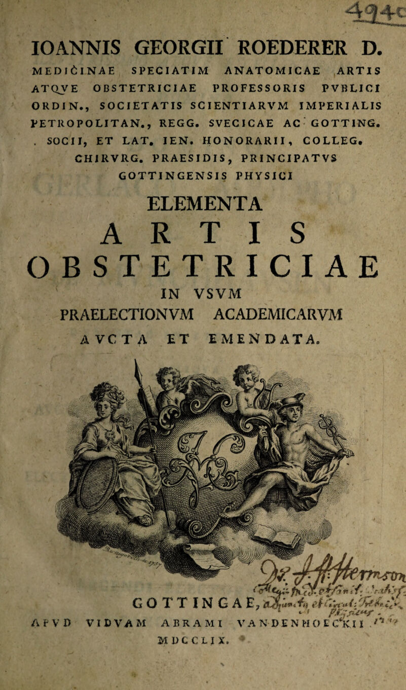 MEDICINAE SPECIATIM ANATOMICAE ARTIS ATQVE OBSTETRICIAE PROFESSORIS PVBLICI ORDIN., SOCIETATIS SCIENTIARVM IMPERIALIS PETROPOLITAN., REGG. SVECICAE AC GOTTING, . SOCII, ET LAT. IEN. HONORARII, COLLEG. CHIRVRG. PRAESIDIS, PRINCIPATVS gottingensis physici ELEMENTA ARTIS OBSTETRICIAE IN VSVM PRAELECTIONVM ACADEMICARVM AVCTA ET EMENDATA. rpt^STm G O T T IN G A E,