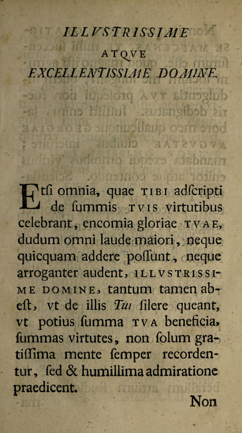 ILLVSTRISSIJIE ATQVE EXCELLENTISSIJIE DOAUNE. tfi omnia, quae tibi adfcripti de fummis tvis virtutibus celebrant, encomia gloriae tvae, dudum omni laude maiori,:neque quicquam addere polTunt, neque arroganter audent, illvstrissi¬ me DOMINE, tantum tamen ab- eft, vt de illis Tui filere queant, vt potius fumma tva beneficia, fummas virtutes, non folum gra- tillima mente femper recorden¬ tur, fed 6c humillima admiratione praedicent. Non