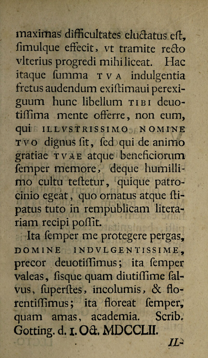 maximas difficultates eludatus ell, fimulque effecit, vt tramite reffo vlterius progredi mihi liceat. Hac itaque fumma x v a indulgentia fretus audendum exiftimaui perexi¬ guum hunc libellum tibi deuo- tiffima mente offerre, non eum, qui ILLVSTRISSIMO NOMINE Tvo dignus fit, fed qui de animo gratiae tvae atque beneficiorum femper memore, deque humilli¬ mo cultu teftetur, ‘quique patro¬ cinio egeat, quo ornatus atque fti- patus tuto in rempublicam litera- riam recipi poffit. Ita femper me protegere pergas, DOMINE INDVLGENTISSIME, precor , deuotiffimus; ita femper valeas, fisque quam diutiffime fal- vus, fuperftes, incolumis, & flo- rentiffimus; ita floreat femper,’ quam amas, academia. Scrib; Gotting. d. I. Od. MDCCLII. /i-