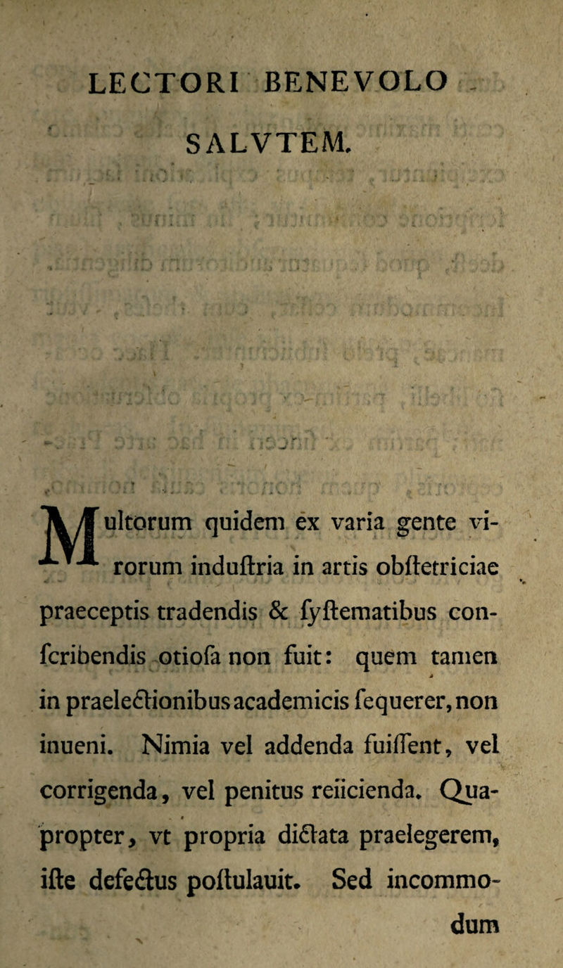 LECTORI BENEVOLO , SALVTEM. ultorum quideni ex varia gente vi- rorum induftria in artis obftetriciae praeceptis tradendis & fyftematibus con- fcribendis otiofa non fuit: quem tamen in praeleftionibus academicis fequerer, non inueni. Nimia vel addenda fuilTent, vel corrigenda, vel penitus reiicienda. Qua- * propter, vt propria didlata praelegerem, ifte defedius poftulauit. Sed incommo¬ dum