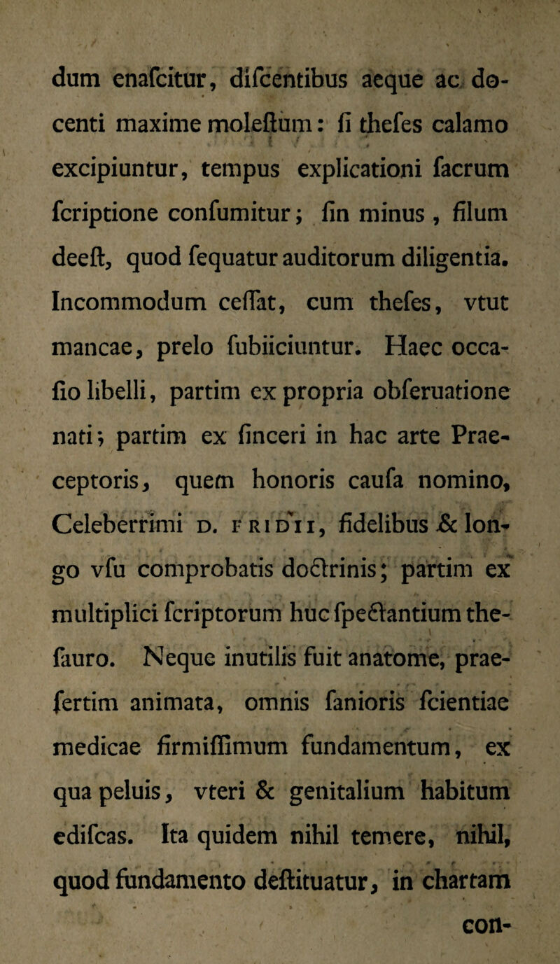 dum enafcitur, dircentibus aeque ac do¬ centi maxime moleflum: fi thefes calamo excipiuntur, tempus explicationi factum fcriptione confumitur; fin minus , filum deeft, quod fequatur auditorum diligentia. Incommodum ceflat, cum thefes, vtut mancae, prelo fubiiciuntur. Haec occa- fio libelli, partim ex propria obferuatione nati; partim ex finceri in hac arte Prae¬ ceptoris, quem honoris caufa nomino. Celeberrimi d. f r i d i i , fidelibus Sc lon¬ go vfu comprobatis dodrinis; partim ex multiplici fcriptorum huc fpe61:antium the- fauro. Neque inutilis fuit anatome, prae- fertim animata, omnis fanioris Icientiae medicae firmiffimum fundamentum, ex qua peluis, vteri & genitalium habitum edifcas. Ita quidem nihil temere, nihil, « “ f ' V quod fundamento deftituatur, in chartam con-