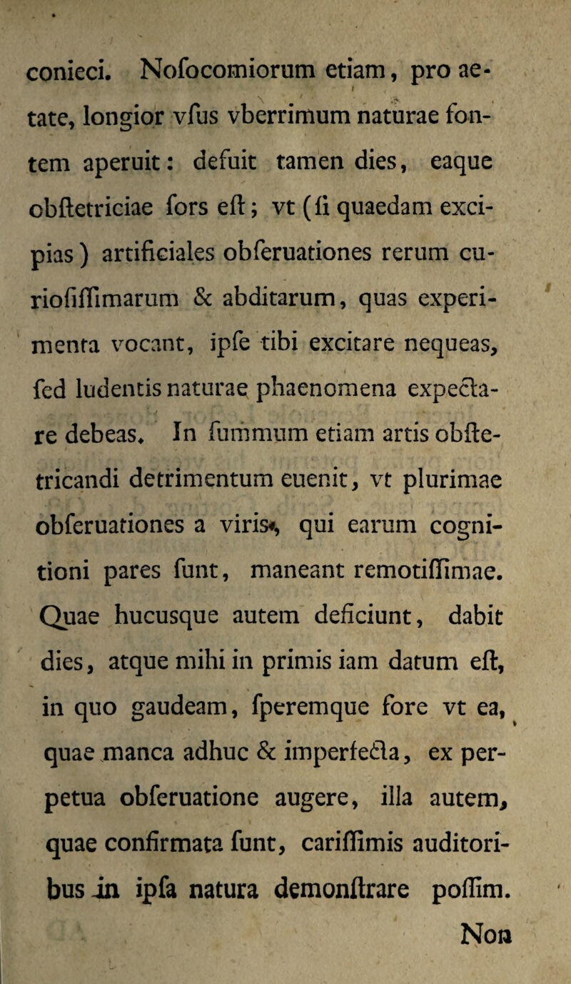 conieci. Nofocomiorum etiam, pro ae- I tate, longior vfus vberrimum naturae fon¬ tem aperuit: defuit tamen dies, eaque obftetriciae fors eft; vt (fi quaedam exci¬ pias ) artificiales obferuationes rerum cu- riofiflimarum & abditarum, quas experi- ‘ menta vocant, ipfe tibi excitare nequeas, t fed ludentis naturae phaenomena expecla- re debeas. In furiimum etiam artis obfte- tricandi detrimentum euenit, vt plurimae obferuationes a viris*, qui earum cogni¬ tioni pares funt, maneant remotiflimae. Quae hucusque autem deficiunt, dabit dies, atque mihi in primis iam datum eft, in quo gaudeam, fperemque fore vt ea, quae manca adhuc & imperfefla, ex per¬ petua obferuatione augere, illa autem, quae confirmata funt, cariflimis auditori¬ bus Jn ipfa natura demonftrare poillm.