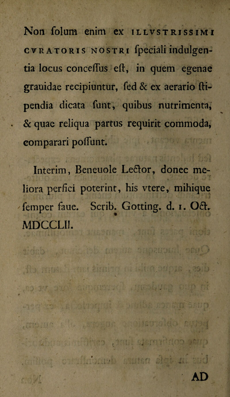 Non folum enim ex illvstrissimi cvRATORis NOSTRI fpccialiindulgen¬ tia locus concelTus eft, in quem egenae grauidae recipiuntur, fed & ex aerario fti- pendia dicata funt, quibus nutrimenta,' & quae reliqua partus requirit commoda, comparari polTunt. Interim, Beneuole Le6lor, donec me- liora perfici poterint, his vtere, mihique femper faue. Scrib. Gotting. d. i. .Oft- MDCCLIl. Ii . y ^ ■ ' '  AD