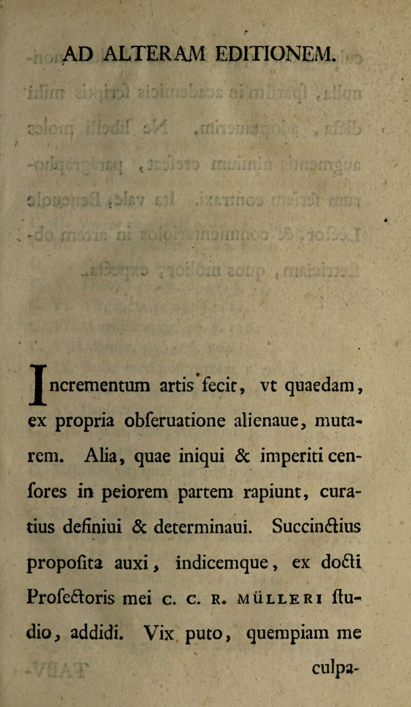 AD ALTERAM EDITIONEM. / Tncrementum artis'fecir, vt quaedam, ex propria obferuatione alienaue, muta- rem. Alia, quae iniqui & imperiti cen- fores in peiorem partem rapiunt, cura¬ tius definiui & determinaui. Succinflius propofita auxi, indicemque, ex do£li Profeftoris mei c. c. r. mulleri Au¬ dio, addidi. Vix puto, quempiam me culpa-