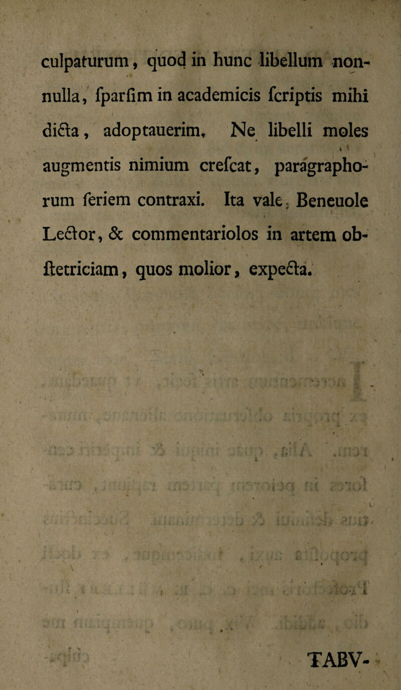 I * nulla, fparfim in academicis fcriptis mihi I difta, adoptauerim. Ne libelli moles i ^ augmentis nimium crefcat, paragrapho^ rum feriem contraxi. Ita vale, Beneuole I Le£lor, & commentariolos in artem ob- ftetriciam, quos molior, expefta. { J uT'? . i f i z. * N f ^ V fi i ■ ■i • i ii' ■> i TABV-