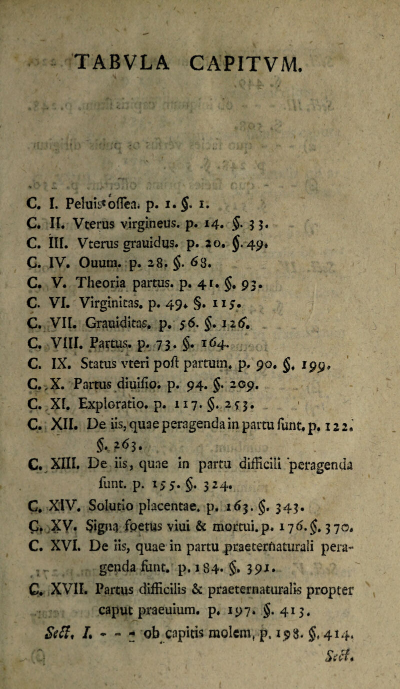 TABVLA CAPITVM. C. I. Peluii-<Gfleai p. i.$. i. C. II. Vterus virgineus, p. 14. §. 33. C. tlL Vterus grauidus. p. 20. 49* G. IV. Ouum. p. 28. §. ^8. C. V. Theoria partus, p. 41. $. 93. C. VI. Virginitas, p. 49^ §. II5. C. VII. Grauiditas, p. 56. §.12 (f. C. VIII. Partus, p. 73. §.164. C. IX. Status vteri poft partum, p. 90. §.199. C,,X. Paitus diuifio; p. 94. §. 209, C. XI. Exploratio, p. 117. §. 2^3. C. XII. De iis, quae peragenda in partu funt. p. 12 2. a^Xlll De iis, quae in partu difficili peragenda funt. p. 155. §. 324. C. XiV, Solutio placentae, p* 163. §. 343. Cf XV. Signa fpetus viui & mortui, p. 176. 3 70. C. XVI. De iis, quae in partu praeterftaturali pera- ,. genda funt. p, 184. §. 391. C. XVII. Parcus difficilis & praeternaturalk propter caput praeuium. p. 197. $. 413. - ob capitis molem, p. 158.5.414.