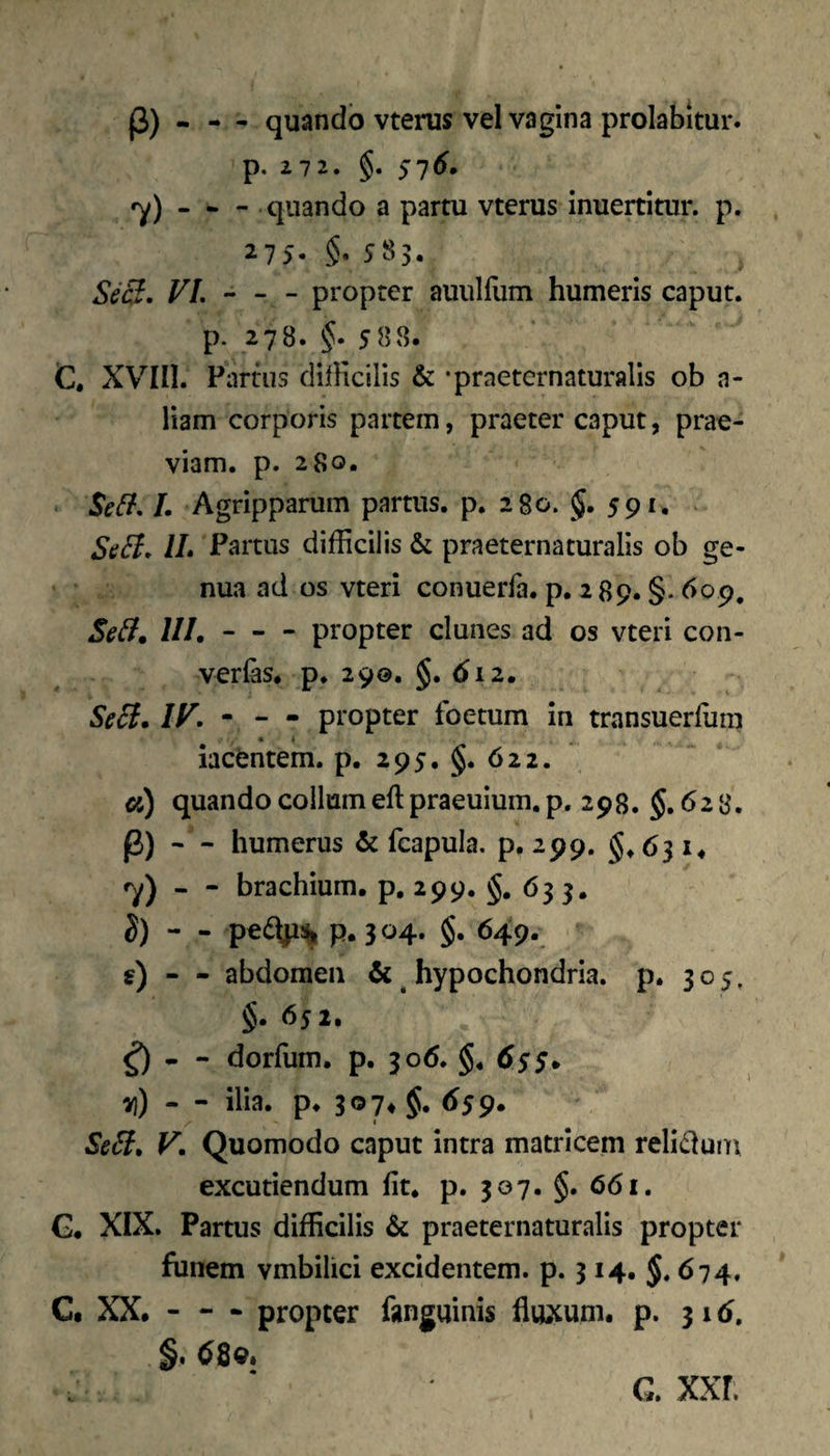 (3) - - - quando vterus vel vagina prolabitur. p. 272. §. si6. ry) . * - quando a partu vterus inuertitur. p. 275. §. 585. Scci> FL - - - propter auiilliim humeris caput, p. 278. §. 588. C. XVIII. Partus dilKcilis & •praeternaturalls ob a- liam corporis partem, praeter caput, prae¬ viam. p. 280. L Agripparum partus, p, 280. §. 591, . StiB, IL Fartus difficilis & praeternaturalls ob ge¬ nua ad os vteri conuerfa. p. 289. §. dop. UI.-propter clunes ad os vteri con- verfas. p. 290. §. 612, SeB. IF, - - • propter foetum in transuerfum iacfentem. p. 295, §. 622. «) quando collum eft praeuium. p, 298. $.628. (3) — humerus & fcapula. p. 299. §♦ 63 !♦ ''y) - - brachium, p, 299. §, 633, S) - - pe6^% p. 304. §. 649. s) — abdomen & hypochondria, p. 305, §. 652. ^ - dorfum. p. 306. §. 6s$* - ilia. p. 30 7* §. 659. SeB» V. Quomodo caput intra matricem reli(duin excutiendum Iit. p. 307. §. 661. G. XIX. Partus difficilis & praeternaturalls propter funem vmbilici excidentem, p. 314. 674, Ct XX. - - - propter fanguinis fluxum, p. 31 d, §. <^8q. G. xxr.