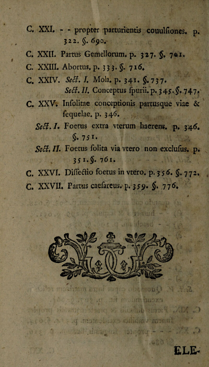 C XXL - - propter parturientis couulfiones, p. 322. §. C. XXIL Partus Gemellorum, p. 327. §. 7® !. C. XXIII. Abortus, p. 3 3 3.§. 716^ C. XXIV. S^(^, /. Mola. p. 341. §.757. Se6f.II. Conceptus fpurii.p. 345.^. 747» C. XXV. Infolitae conceptionis partusque viae & fequelae, p. 346. Seci.L Foefus extra vterum haerens, p. §.751. Se6f. II. Foetus follta via vtero non exclufus. p. . 351.§. 761. C. XXVI. Difiedio foetus ih vtero. p. 35<^* §. 772* > C. XXVII, Partus caefarcus.'p, 3 55^. §.776^