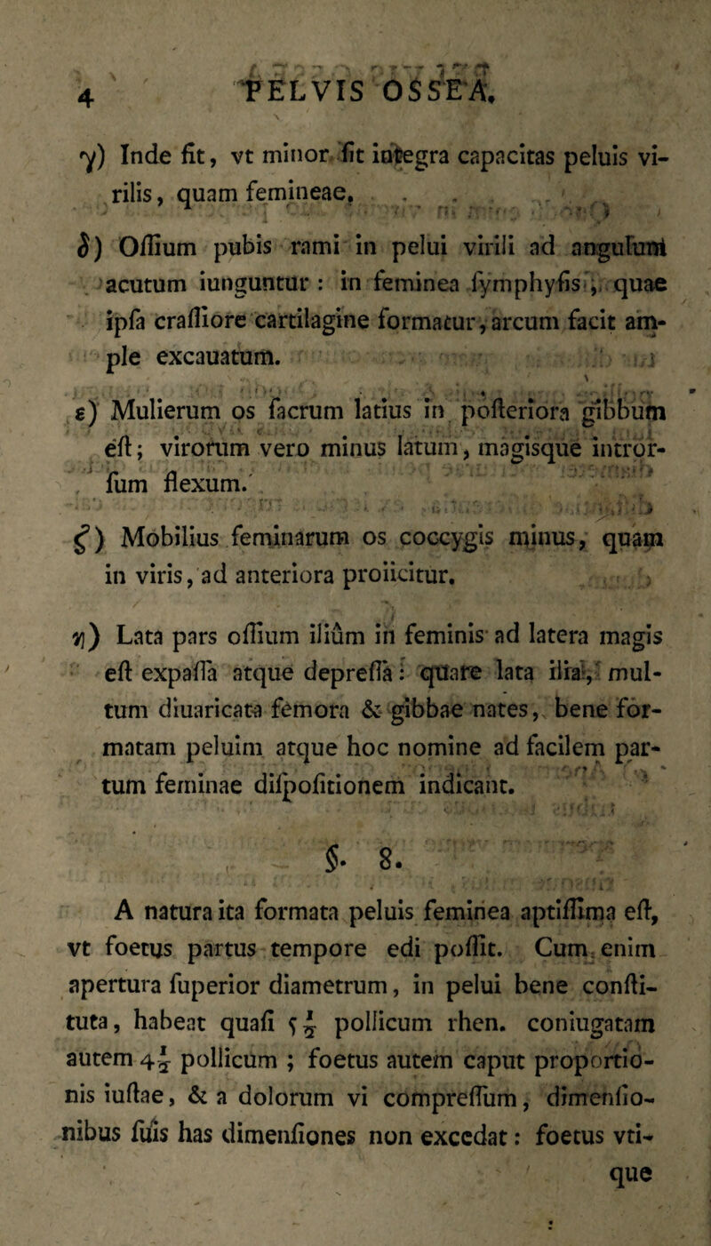 'y) Inde fit, vt minor, fit integra capacitas peluis vi- ^rilis, quam femineae, ■, ^ S) Oflium pubis rami in pelui virili ad anguRmt . ‘acutum iunguntur : in feminea fymphyfis};, quae ipfa crafliorc cartilagine formatur , arcum facit am¬ ple excauatum. > i e) Mulierum os facrum latius in pofterlora gibbum efl; virorum vero minus latum, magisque introf- , fum flexum/ Mobilius feminarum os coccygis minus, quam in viris, ad anteriora proiicitur. Lata pars oflium ilium in feminis* ad latera magis • eft expafla atque deprefla: qtfafe lata ilial, 'mul¬ tum diuaricata femora & gibbae nates, bene for¬ matam peluim atque hoc nomine ad facilein par- tum feminae dilpofitionem indicant. ' §• 8. l A natura ita formata peluis feminea aptiflima ed, vt foetus partus tempore edi poffit. Cum, enim apertura fuperior diametrum, in pelui bene confli- tuta, habeat quafi si pollicum rhen. coniugatam autem 4 pollicum ; foetus autem caput proportio¬ nis iudae, & a dolorum vi comprefliim, dimenfio- -nibus filis has dimenfiones non excedat: foetus vti- que