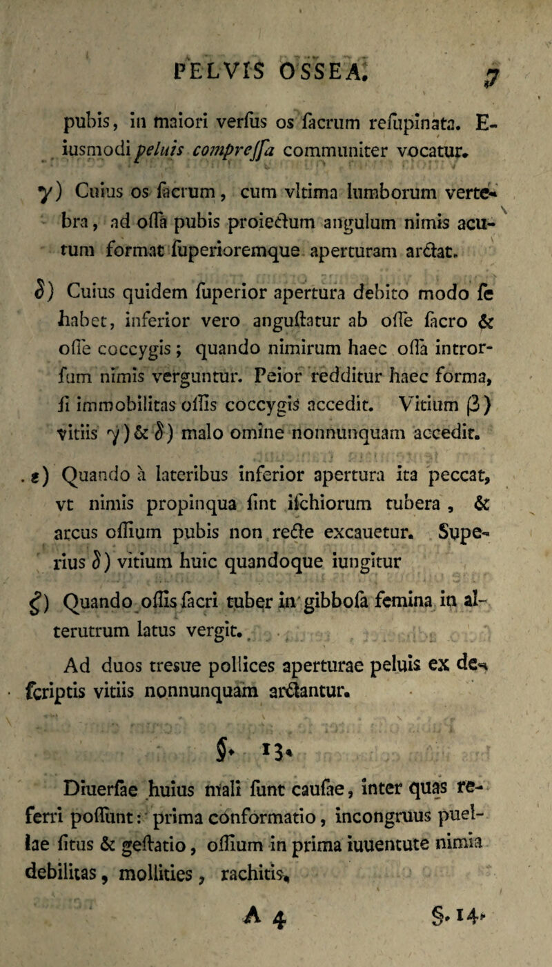 pubis, in maiori verius os facrum refupinata. E- iusniodi f eluis comprejfa communiter vocatur. y) Cuius os iaerum, cum vitima lumborum verte»' bra, nd olTa pubis proiedum angulum nimis acu¬ tum format fuperioremque aperturam ardat. 5) Cuius quidem fuperior apertura debito modo fe habet, inferior vero anguftatur ab olTe (aero & ofle coccygis; quando nimirum haec oHa intror- fum nimis verguntur. Peior redditur haec forma, fi immobilitas olhs coccygis accedit. Vitium (3) vitiis 7)&^) malo omine nonnunquam accedit. . e) Quando a lateribus inferior apertura ita peccat, vt nimis propinqua fint ifchiorum tubera , & arcus oflium pubis non rede excauetur. Supe¬ rius S) vitium huic quandoque iungitur Quando^oflls (acri tuber in gibbofi femina ia al¬ terutrum latus vergit., . Ad duos tresue pollices aperturae peluis ex de^ fcrlptis vitiis nonnunquam ardantur. 5. 13. Diuerfae huius miali funt caulae, inter quas re¬ ferri pofliint:' prima conformatio, incongruus puel¬ lae litus & geftatio, ollium in prima iuuentute nimia debilitas, mollities, rachitis.