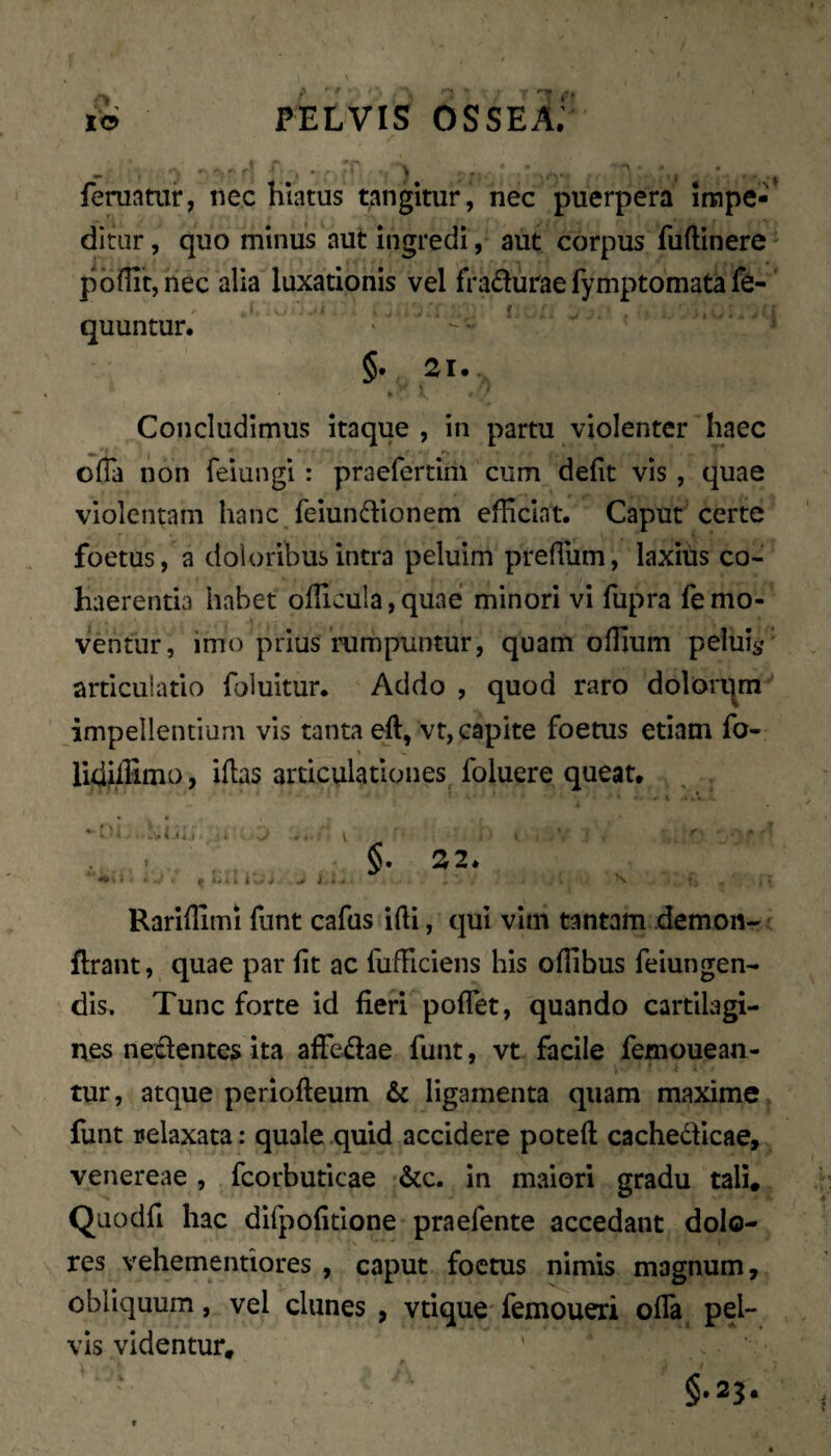 m» •>' r - ' •- y ' feruatui*, nec hiatus tangitur, nec puerpera irape-’ ditur, quo minus aut ingredi, aut corpus fuftinere pbflit,nec alia luxationis vel fradurae fymptomata fe- quuntur. §. 21. Concludimus itaque , in partu violenter haec ofla non feiungi: praefertim cum defit vis, quae violentam hanc feiunftionem efficiat. Caput certe foetus, a doloribus intra peluim preffiim, laxius co¬ haerentia habet ofTicula, quae minori vi fupra fe mo¬ ventur, imo prius rumpuntur, quam ofiium pelui^' articulatio foluitur. Addo , quod raro dolorqm impellentium vis tanta eft, vt, capite foetus etiam fo- lidiffimo, iflas articulationes, foluere queat. ^ i . , _V I I 4 .1 i -J .. V . . t ikS i...,*, |»ik. «il ^ Rariflimi funt cafus ifti, qui vim tantam demon-^ flrant, quae par fit ac fufHciens his oflibus feiungen- dis. Tunc forte id fieri poffet, quando cartilagi¬ nes nectentes ita alTedae funt, vt facile femouean- tur, atque periofteum & ligamenta quam maxime funt relaxata: quale quid accidere poteft cachedticae, Venereae , fcorbuticae &c. In maiori gradu tali, Quodfi hac difpofidone praefente accedant dolo¬ res vehementiores , caput foetus nimis magnum, obliquum, vel clunes , vtique femoueri offa pel¬ vis videntur, ' . §.23. §. 22.