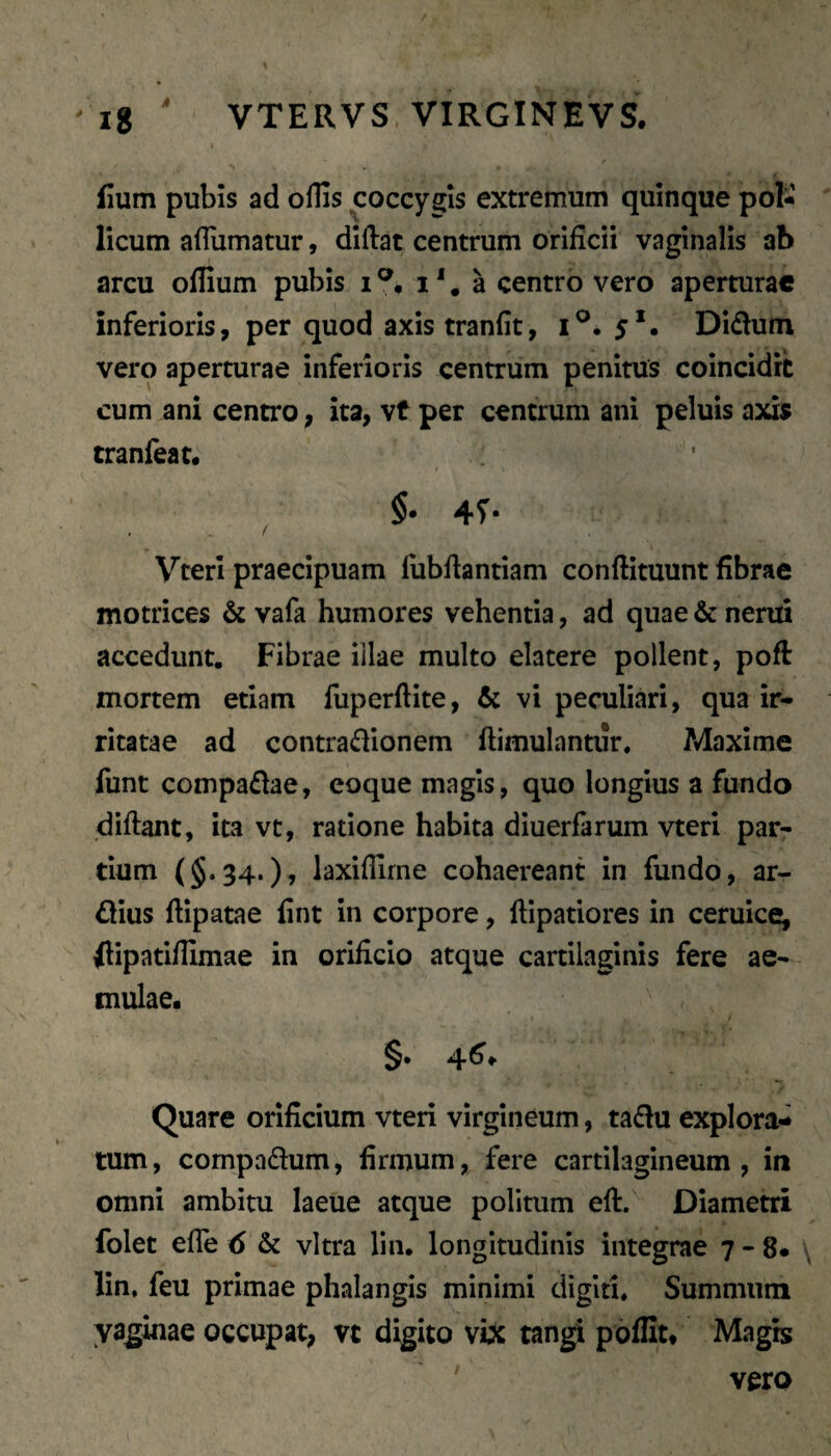 f fium pubis ad offis coccygis extremum quinque pol¬ licum affumatur, diftat centrum orificii vaginalis ab arcu offium pubis i i'. a centro vero aperturae inferioris, per quod axis tranfit, 1^.5*. Didum vero aperturae inferioris centrum penitus coincidit cum ani centro, ita, vt per centrum ani peluis axis tranfeat#'^ §• 47- Vterl praecipuam fubfiantiam conftituunt fibrae motrices & vafa humores vehentia, ad quae & nerui accedunt. Fibrae illae multo elatere pollent, poft mortem etiam fuperftite, & vi peculiari, qua ir¬ ritatae ad contradionem ftimulnntur. Maxime funt compadae, eoque magis, quo longius a fundo difiant, ita vt, ratione habita diuerfarum vteri par¬ tium (§.34.)» iaxiffirne cohaereant in fundo, ar¬ dius fiipatae fint in corpore, lllpatiores in ceruice, dipatiffimae in orificio atque cartilaginis fere ae¬ mulae. Quare orificium vteri virgineum, tadu explora¬ tum, compadum, firmum, fere cartilagineum, in omni ambitu laeue atque politum eft. Diametri folet efle 6 & vitra lin. longitudinis integrae 7 - 8- \ lin, feu primae phalangis minimi digiti. Summum vaginae occupat, vt digito vbc tangi poflit. Magb ' vero