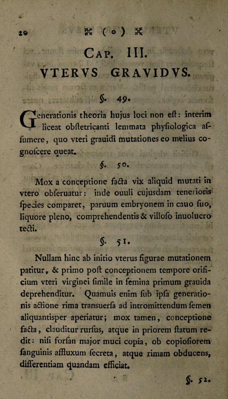 ( o ) 3^ ’ Cap. III. VTERVS GRAVIDVS. §. 49- Generationis theoria hujus loci non eft: interim liceat obftetricanti lemmata phyfiologica af- fumere, quo vteri grauidi mutatioUes eo melius co- gnoicere queat. §. 50. Mox a conceptione fada vix aliquid mutati m vtero obferuatur; inde ouuli cujusdam tenerioris rpedes comparet, paruum embryonem in cauo fuo, liquore pleno, comprehendentis & villofo inuolucro te£li. §• 51* Nullam hinc ab initio vterus figurae mutationem patitur» & primo pofi: conceptionem tempore orifi¬ cium vteri virginei fimile in femina primum graulda deprehenditur. Quamuis enim fub ipfa generatio¬ nis adione rima transuerfa ad intromittendum femen aliquantisper aperiatur; mox tamen, conceptione fada, clauditur rurfiis, atque in priorem ftatum re¬ dit: nili forfan major muci copia, ob copiofiofem fanguinis affluxum fecreta, atque rimam obducens, diiTerentiam quandam efficiat. 4