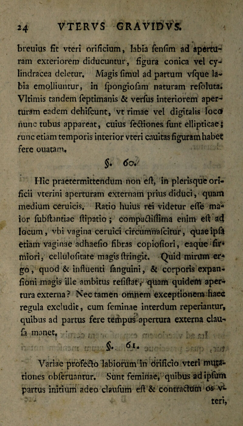 breuius fit vten orificium, hbia fenfim ad apertu¬ ram exteriorem diducuntur, figura conica vel cy-» lindracea deletur. Magis fimul ad partum vfque la¬ bia emolliuntur, in fpongiofam naturam refoluta. Vltimis tandem feptimanis & verius interiorem aper¬ turam endem dehifcunt, vt rimae vel digitalis locd nunc tubus appareat, cuiUs fediones fiint ellipticae; func etiam temporis interior vteri Ciiuitas figuram habet fere ouatam, * ' Hic praetermittendum non efi, in plerisqufe ori¬ ficii vterini aperturam externam prius diduci, quam medium ceruicis. Ratio huius rei videtur efie ma-* ior fubftantiae fiipatio; compa<f^iliima enim eft acj locum, vbi vagina ceruici circumitafcitur, c^aeipii etiam vaginae adhaefio fibras copiofiori, eaque^fit^ rhiori, cellulofitate magis ftringit. Quid mirum go, quod & influenti fanguini, & corporis expan-. fioni magis ille ambitus refiftaty quam quidem aper¬ tura externa ? Kec tamen omHem exceptioneirt haec regula excludit, cum feminae interdum reperiantur, quibus ad partus fere tempus apertura externa clau- fa monet, * > . r j Variae profeflo 'labiorum in dfificio vteri mutti¬ tiones obferuantur. Sunt femirtae, quibus ad ipfum partus initium adeo claufiim efl:’& contraddm ve¬ teri,