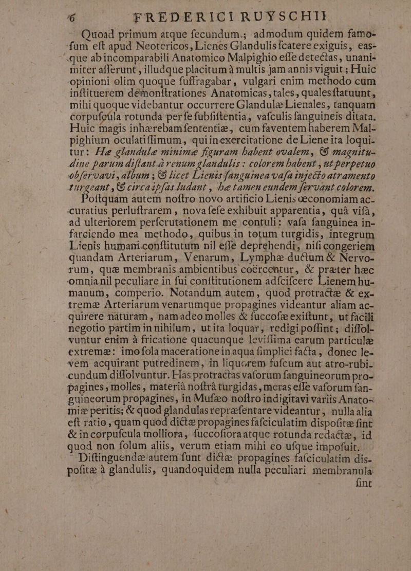 - Quoad primum atque fecundum.; admodum quidem famo- füm elt apud Neotericos, Lienes Glandulisfcatere exiguis, eas- que abincomparabili Anatomice Malpighio effe detectas , unani- miter afferunt , illudque placitum à multis jam annis viguit ; Huic opinioni olim quoque fuffragabar, vulgari enim methodo cum inftituerem démonf!trationes Anatomicas, tales , qualesftatuunt, mihi quoque videbantur occurrere Glandulze Lienales, tanquam corpufoüla rotunda per fe fubfiftentia, vafculis fanguineis ditata. Huic magis inherebamfententie, cum faventem haberem Mal- pighium oculatiflimum, quiinexercitatione de Liene ita loqui. tur: He glandule minime figuram babent ovalem, 69 magnitu- diue parum diflaut.à renum glandulis: colorem babent , ut perpetuo obfervavi , album ; C9 licet Lienisdangumea vafa ingeéío atramento 4urgeant ,C circaapfas Judaut , be tamen eundem fervant colorem. Poítquam autem noftro novo artificio Lienis eeconomiam ac- 'curatius perluftrarem , nova fefe exhibuit apparentia, quà vifà, ad ulteriorem perfcrutationem me contuli: vafa fanguinea in- farciendo mea methodo, quibus in totum turgidis, integrum Lienis humani.conflitutum nil effe deprehendi, nifi congeriem quandam Arteriarum, Venarum, Lymphe.ductum & Nervo- rum, qua membranis ambientibus co&rcentur, & prater hac omnianil peculiare in fui coníftitutionem adfcifcere lienem hu- manum, comperio. Notandum autem, quod protracta & ex- trema Arteriarum venarumque propagines videantur aliam ac- quirere naturam, namadeo molles & fuccofz exiftunt, ut facili negotio partim in nihilum, utita loquar, redigipoffint; diffol- vuntur enim à fricatione quacunque leviílima earum particulae extremz: imo fola macerationein aqua fimplici facta, donec le- vem acquirant putredinem, in liquorem fufcum aut atro-rubi- cundum diflolvuntur. Flas protractas vaforum fanguineorum pro- pagines, molles, materià noftrà turgidas , meras efTe vaforum fan- guineorum propagines, in Mufzo noftro indigitavi variis Anato- miz peritis; & quod glandulasreprafentare videantur, nulla alia eft ratio, quam quod dicte propagines fafciculatim dispofitz fint & incorpufcula molliora, fuccofioraatque rotunda redacte, id quod non folum aliis, verum etiam mihi eo ufque impofuit. - Diftinguende autem funt dicte propagines faíciculatim dis- pofita à glandulis, quandoquidem nulla peculiari membranula | fint
