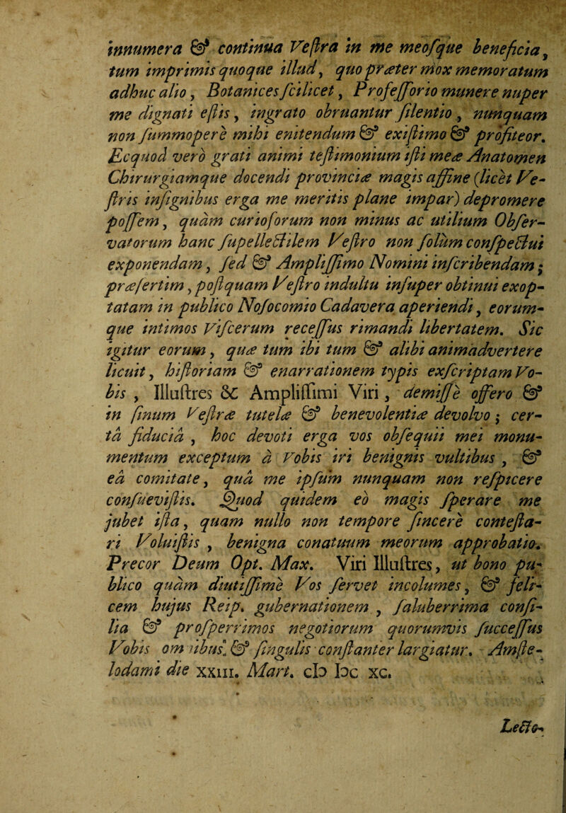 tum imprimis quoque illud,, quo prater mox memoratum adhuc alio, Botanices fcilicet, Profefforio munere nuper me dignati e (lis, ingrato obruantur filentio , nunquam non fummopere mihi enitendum & exijlimo & profiteor. Ecquod vero grati animi teflimonium ijli mere Anatomen Chirurgiamque docendi provincia magis affine ('licet Ve- jlris tnfignibus erga me meritis plane impar) depromere poffem, quam curio forum non minus ac utilium Obfer- vatorum hanc fupelleShlem Vejlro non folum confpeclui exponendam, Jed Ampliffimo Nomini infcribendam; prafertim, poflquam Vieflro indultu infuper obtinui exop¬ tatam in publico Nofocomto Cadavera aperiendi, e orum¬ que intimos Vffcerum receffus rimandi libertatem. Sic igitur eorum, qua tum ibi tum alibi animadvertere licuit, hifioriam & enarrationem typis exfcriptam Vo¬ bis , Illuftres 6c Ampliflimi Viri, demiffe offero & in fmum Vejlra tutela & benevolentia devolvo $ cer¬ ta fiducia, , hoc devoti erga vos ohfequu mei monu¬ mentum exceptum d Vobis iri benignis vultibus , & ea comitate, qua me ipfum nunquam non refpicere confueviflis. Quod quidem eo magis fperare me jubet ijla, quam nullo non tempore fincere contefla- ri Voluifiis , benigna conatuum meorum approbatio. Precor Deum Opt. Max. Viri Uluftres, ut bono pu¬ blico quam diutiffime Vos fervet incolumes, & feli¬ cem hujus Reip. gubernationem , faluberrima confi- lia & profperrimos negotiorum quorumvis /ucceffus Vobis om iibus\ & fingulis conflanter largiatur. Amfte- lodami die xxm. Mart. cb bc xc. *• * Le&o-