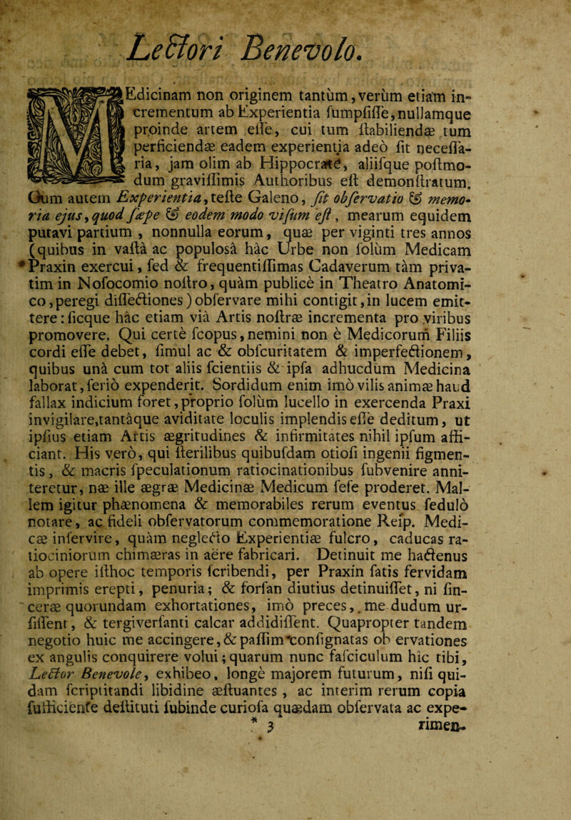 LeSfori Benevolo. ,Edicinam non originem tantum,verum etiam in¬ crementum ab Experientia fumpfifle,nul]amque proinde artem efie, cui tum ftabiliendae tum perficiendae eadem experienda adeo fit necefla- ria, jam olim ab Hippocrate, aliifque poftmo- dum gravillimis Authoribus elt demonffiatum. Oum autem Experientia, tefte Galeno, fit obfiervatio & memo¬ ria ejus,quod fdpe eodem modo vifum eji, mearum equidem putavi partium , nonnulla eorum, quae per viginti tres annos (quibus in vafta ac populosa hac Urbe non foliim Medicam •Praxin exercui, fed & frequentiffimas Cadaverum tam priva- tim in Nofocomio noitro, qu^m publice in Theatro Anatomi¬ co,peregi difleftiones)obfervare mihi contigit,in lucem emit¬ tere : ficque hac etiam via Artis noffiae incrementa pro .viribus promovere. Qui certe fcopus, nemini non e Medicorum Filiis cordi efie debet, fimul ac & obfcuritatem & imperfeftionem, quibus uni cum tot aliis fcientiis & ipfa adhucdum Medicina laborat, ferib expenderit. Sordidum enim imo vilis animaa haud fallax indicium foret, proprio foliim lucello in exercenda Praxi invigilare,tantique aviditate loculis implendisefie deditum, ut ipfius etiam Artis aegritudines & infirmitates nihil ipfum affi¬ ciant. His vero, qui fierilibus quibufdam otiofi ingenii figmen¬ tis , & macris fpeculationum ratiocinationibus fubvenire anni¬ teretur, nae ille aegrae Medicinae Medicum fefe proderer. Mal¬ lem igitur phaenomena & memorabiles rerum eventus fedulo notare, ac fideli obfervatorum commemoratione Reip. Medi¬ es infervire, quam negledo Experientiae fulcro, caducas ra¬ tiociniorum chimaeras in aere fabricari. Detinuit me hadenus ab opere iilhoc temporis feribendi, per Praxin fatis fervidam imprimis erepti, penuria; & forfan diutius detinuiffet, ni fin- cerae quorundam exhortationes, imo preces, . me dudum ur- fiflent, & tergiverfanti calcar addidiffent. Quapropter tandem negotio huic me accingere, &paflim*confignatas ob ervationes ex angulis conquirere volui; quarum nunc fafciculum hic tibi, Leftor Benevole, exhibeo, longe majorem futurum, nifi qui¬ dam feriptitandi libidine aeftuantes , ac interim rerum copia fufficienfe deilituti fubinde curiofa quaedam obfervata ac expe- * 3* rimea-