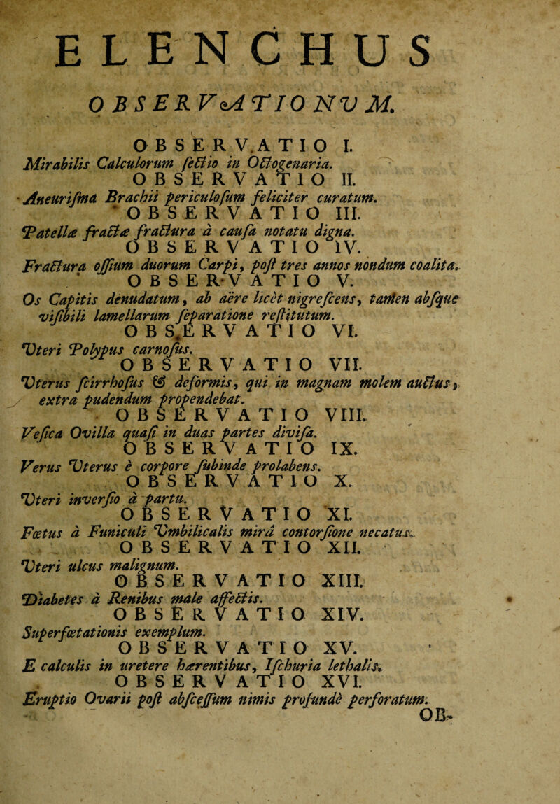 OBSERV&ATIONVM. OBS ERVA T I O I. Mirabilis Calculorum fcBio in OBoeenaria. OBSERVATIO II. Aneurifma Brachii periculofum feliciter curatum. OBSERVATIO III. 'Patella fraBa fraBura a caufa notatu digna. OBSERVATIO IV. FraBura offium duorum Carpi, poft tres annos nondum coalita. OBSERVATIO V. Os Capitis denudatum, ab aere licet nigrefcens, tatden abfque ivifibili lamellarum feparatione reftitutum. OBS.ERVATIO VI. Uteri Polypus carnofus. OBSERVATIO VII. *Vterus fcirrhofus & deformis, qui in magnam molem auBuS ) extra pudendum propendebat. OBSERVATIO VIIL Ve fica Ovilla quafi in duas partes divifa. OBSERVATIO IX. Verus Uterus e corpore Jitbinde prolabens. OBSERVATIO X. Uteri inverfo d partu. OBSERV ATIO XI. Fatus d Funiculi Umbilicalis mira contortione necatus,^ OBSERVATIO XII. Uteri ulcus malignum. OBSERVATIO XIII. 'Diabetes d Renibus male ajfeBis. OBSERVATI O XIV. Superfoetationis exemplum. OBSERVATIO XV. E calculis in uretere h arentibus, Ifchuria lethalis» OBSERVATIO XVI. Eruptio Ovarii poft abfcejfum nimis profunde perforatum. OB^