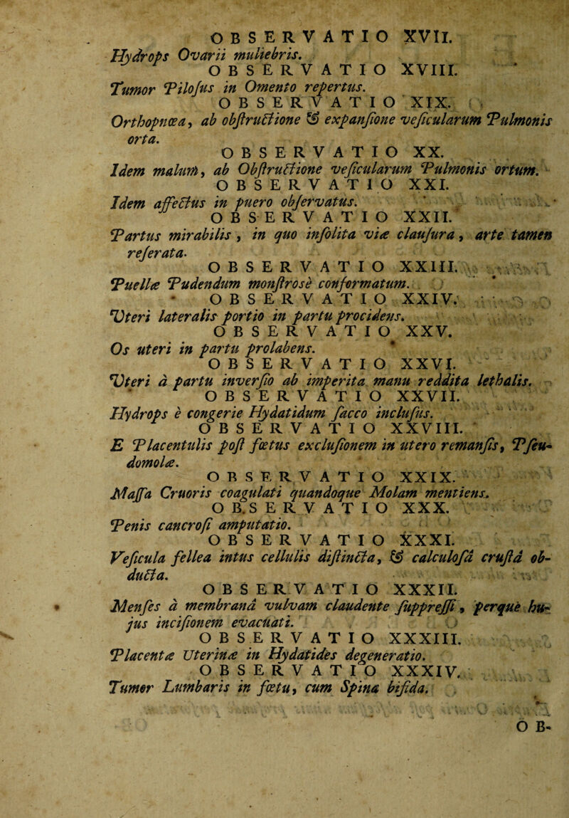 Hydrops Ovarii muliebris. OBSERVATIO XVIII. Tumor Pilofus in Omento repertus. OBSERVATIO XIX. Orthopnoea, ab obfiructione expanfione vejicularum ‘Pulmonis orta. OBSERVATIO XX. Idem malum, ab ObJlruUione vejicularum Pulmonis ortum. OBSERVATIO XXI. Idem affeffus in puero objervatus. ' V . OBSERVATIO XXII. Partus mirabilis, in quo infolita via claujura, arte tamen rejerata• OBSERVATIO XXIII. # Puella Pudendum monftrose conformatum. OBSERVATIO XXIV. ‘Uteri lateralis portio in partu procidens. OBSERVATIO XXV. Os uteri in partu prolabens. OBSERVATIO XXVI. ‘Uteri a partu inverfio ab imperita manu reddita lethalis, OBSERVATIO XXVII. Hydrops e congerie Hydatidum facco inclufus. OBSERVATIO XXVIII. E Placentulis pojl foetus exclufionem in utero remanfis, Pfiett• domola. OBSERVATIO XXIX. Matia Cruoris coagulati quandoque Molam mcmiens. OBSERVATIO XXX. Penis cancrofi amputatio. OBSERVATIO XXXI. Ve ficula fellea intus cellulis difiinlta, & calculoja crujld ob¬ ducta. OBSERVATIO XXXII. Menfes a membrana vulvam claudente fuppreffi, ferque hu¬ jus incifionem evacuati. i > OBSERVATIO XXXIII. Placenta JJterina in Hydatides degeneratio. O B SERVATIO XXXIV. Tumor Lumbaris in fatu, cum Spina bifida.