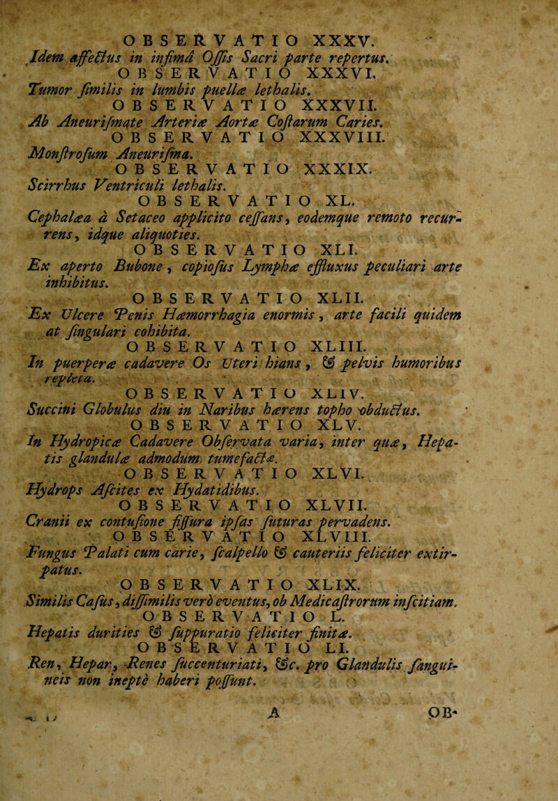 Idem affle Pius in infima OJfis Sacri farte repertus. OBSERVATIO XXXVI. Tumor fimilis in lumbis puella lethalis. OBSERVATIO XXXVII. Ab Aneurifmate Arteria Aortae Coftarum Caries. OBSERVATIO XXXVIII. Monfirofum Aneurifma. OBSERVATIO XXXIX. Scirrhus Ventriculi lethalis. OBSERVATIO XL. Cephalaa d Set ac eo applicito cejfans, eodemque remoto recur¬ rens , idque aliquoties. OBSERVATIO XLI. Ex aperto Bubone, copiojits Lympha effluxus peculiari arte inhibitus. OBSERVATIO XLII. ; ; * Ex Vicere Tenis Hamorrhagia enormis 5 quidem at fingulari cohibita. OBSERVATIO XLIII. /;/ puerpera cadavere Os Uteri hians, & pelvis humoribus repleta. OBSERVATIO XLIV. Succini Globulus diu in Naribus harens topho obdultus. OBSERVATIO XLV. In Hydropica Cadavere Obfervata varia i inter qua, Hepa¬ tis glandula admodum tum efait*. OBSERVATIO XL VI. Hydrops Afcites ex Hydatidibus. OBSERVATIO XLVII. Cranii ex contufione fijfura ipfas futuras pervadens. OBSERVATIO XLVII I. Fungus Talati cum carie, fcalpello & cauteriis feliciter extir- patus. ■ OBSERVATIO XLIX. Similis Cafus, diffimilis vero eventus, ob Medicaftrorum infcitiam„ OBSERVATIO L. Hepatis durities & fuppuratio feliciter finita. OBSERVATIO LL Ren ^ Hepar\9 Renes fuc centuriat i y &c. pro Glandulis fangui- neis non inepte haberi pojfunt. ■A, r¥! .V ' C •- ' V , \ “> *. . \ A M OB* i J